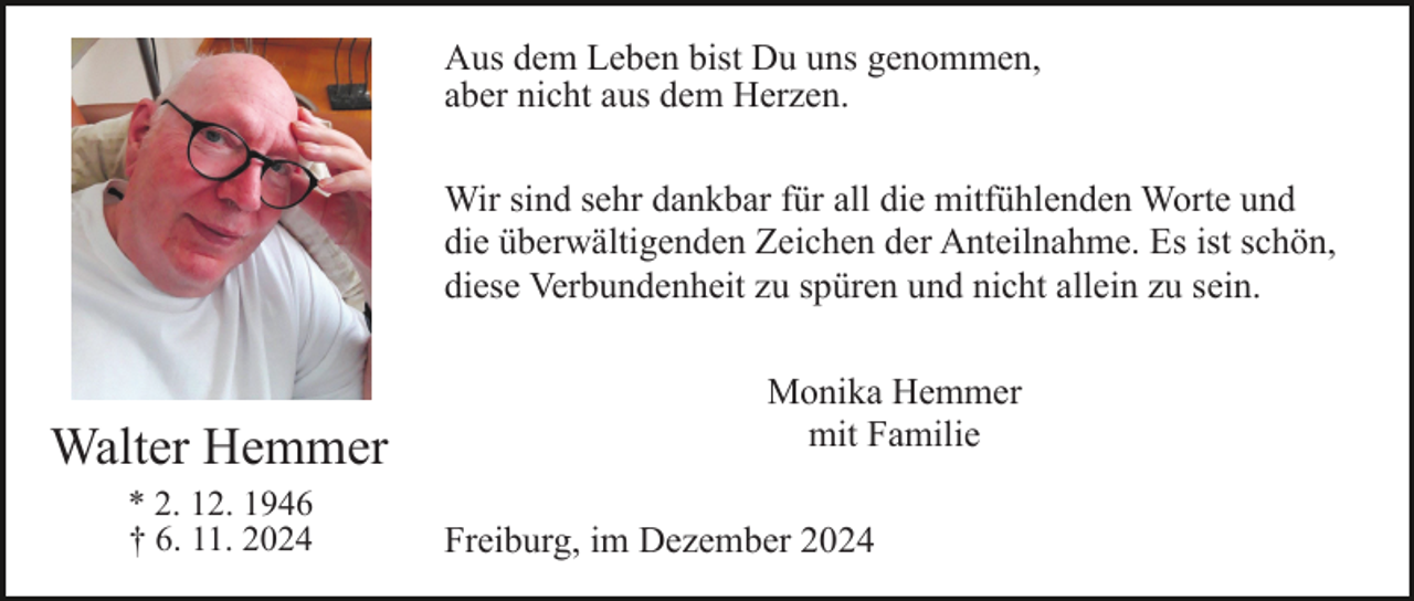 <p>Aus dem Leben bist Du uns genommen,<br />aber nicht aus dem Herzen.<br />Wir sind sehr dankbar für all die mitfühlenden Worte und<br />die überwältigenden Zeichen der Anteilnahme. Es ist schön,<br />diese Verbundenheit zu spüren und nicht allein zu sein.</p><p>Walter Hemmer<br />* 2. 12. 1946<br />† 6. 11. 2024</p><p>Monika Hemmer<br />mit Familie<br />Freiburg, im Dezember 2024</p>