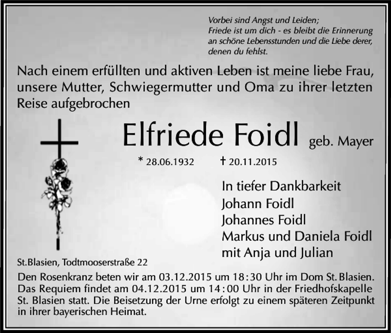 <p>Vorbei sind Angst und Leiden;<br />Friede ist um dich - es bleibt die Erinnerung<br />an schöne Lebensstunden und die Liebe derer,<br />denen du fehlst.</p><p>Nach einem erfüllten und aktiven Leben ist meine liebe Frau,<br />unsere Mutter, Schwiegermutter und Oma zu ihrer letzten<br />Reise aufgebrochen</p><p>Elfriede Foidl geb. Mayer<br />* 28.06.1932</p><p>St.Blasien, Todtmooserstraße 22</p><p>† 20.11.2015</p><p>In tiefer Dankbarkeit<br />Johann Foidl<br />Johannes Foidl<br />Markus und Daniela Foidl<br />mit Anja und Julian</p><p>Den Rosenkranz beten wir am 03.12.2015 um 18 : 30 Uhr im Dom St. Blasien.<br />Das Requiem findet am 04.12.2015 um 14 : 00 Uhr in der Friedhofskapelle<br />St. Blasien statt. Die Beisetzung der Urne erfolgt zu einem späteren Zeitpunkt<br />in ihrer bayerischen Heimat.</p>