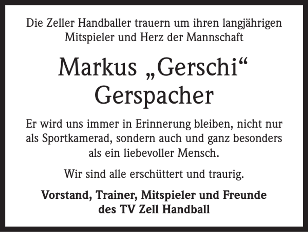 <p>Die Zeller Handballer trauern um ihren langjährigen<br />Mitspieler und Herz der Mannschaft</p><p>Markus „Gerschi“<br />Gerspacher<br />Er wird uns immer in Erinnerung bleiben, nicht nur<br />als Sportkamerad, sondern auch und ganz besonders<br />als ein liebevoller Mensch.<br />Wir sind alle erschüttert und traurig.<br />Vorstand, Trainer, Mitspieler und Freunde<br />des TV Zell Handball</p>