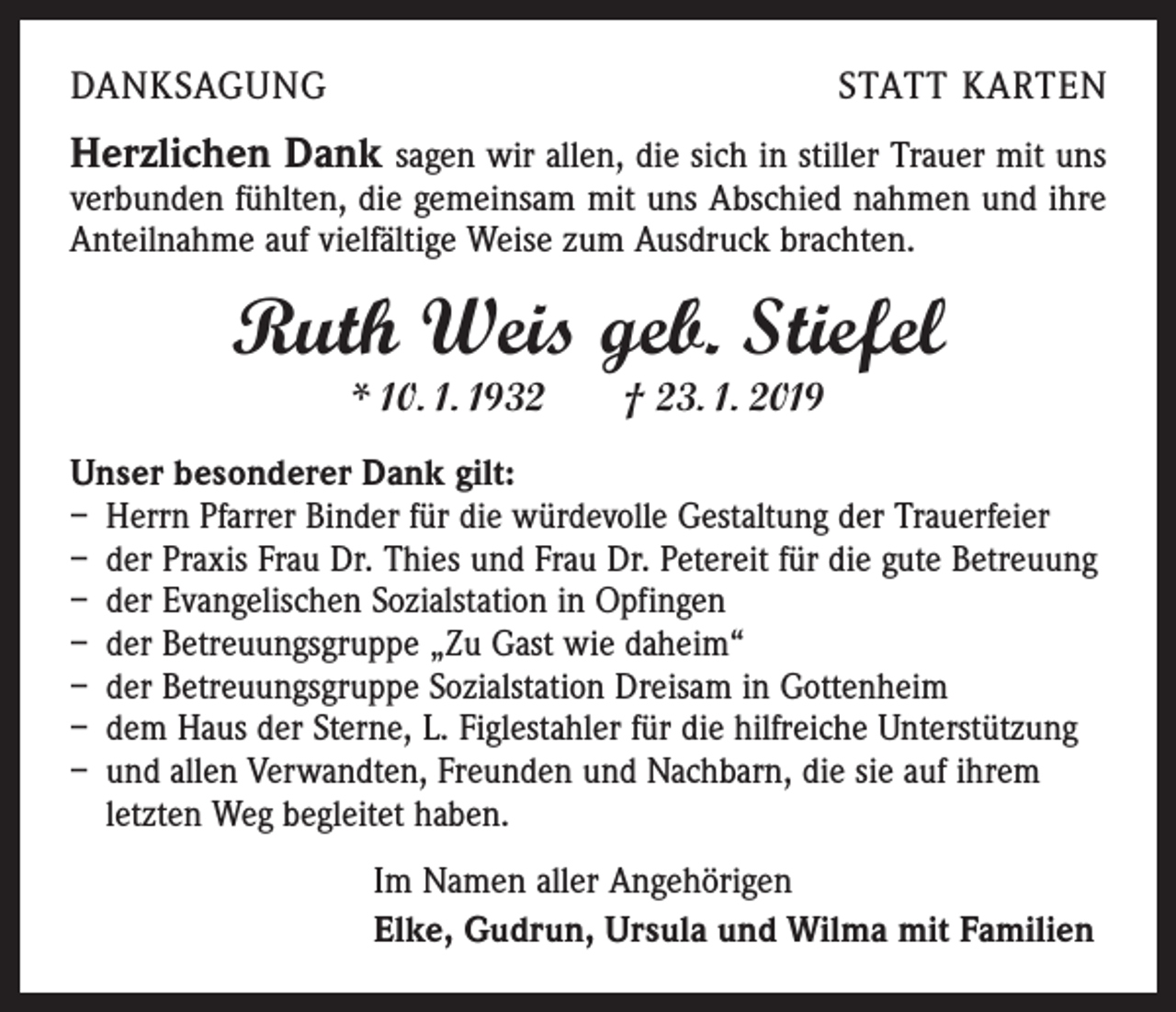 <p>DANKSAGUNG</p><p>STATT KARTEN</p><p>Herzlichen Dank sagen wir allen, die sich in stiller Trauer mit uns<br />verbunden fühlten, die gemeinsam mit uns Abschied nahmen und ihre<br />Anteilnahme auf vielfältige Weise zum Ausdruck brachten.</p><p>Ruth Weis geb. Stiefel<br />* 10. 1. 1932 † 23. 1. 2019</p><p>Unser besonderer Dank gilt:<br />– Herrn Pfarrer Binder für die würdevolle Gestaltung der Trauerfeier<br />– der Praxis Frau Dr. Thies und Frau Dr. Petereit für die gute Betreuung<br />– der Evangelischen Sozialstation in Opfingen<br />– der Betreuungsgruppe „Zu Gast wie daheim“<br />– der Betreuungsgruppe Sozialstation Dreisam in Gottenheim<br />– dem Haus der Sterne, L. Figlestahler für die hilfreiche Unterstützung<br />– und allen Verwandten, Freunden und Nachbarn, die sie auf ihrem<br />­letzten Weg begleitet haben.<br />Im Namen aller Angehörigen<br />Elke, Gudrun, Ursula und Wilma mit Familien</p>
