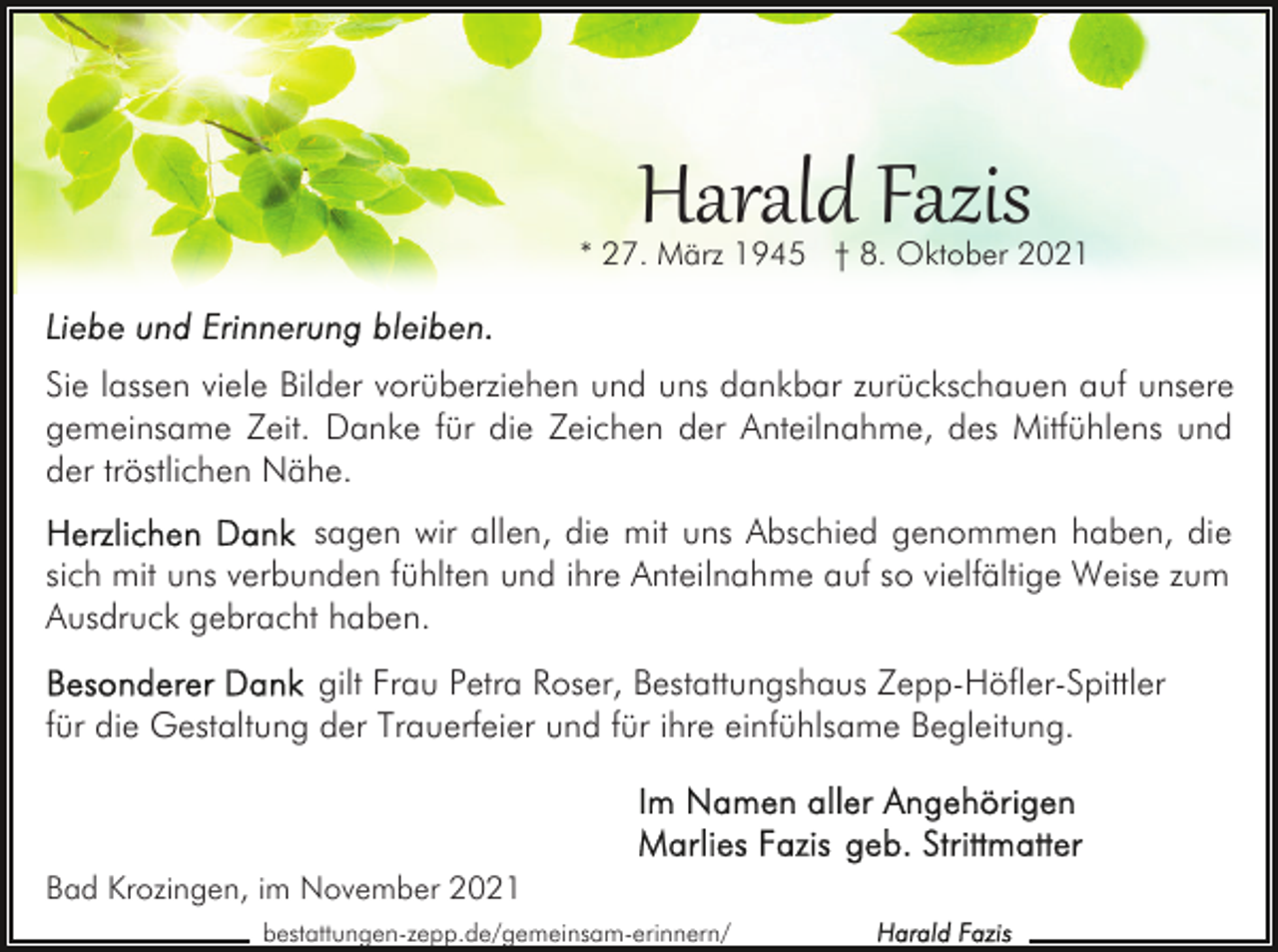 <p>Harald Fazis</p><p>* 27. März 1945 † 8. Oktober 2021</p><p>Sie lassen viele Bilder vorüberziehen und uns dankbar zurückschauen auf unsere<br />gemeinsame Zeit. Danke für die Zeichen der Anteilnahme, des Mitfühlens und<br />der tröstlichen Nähe.<br />sagen wir allen, die mit uns Abschied genommen haben, die<br />sich mit uns verbunden fühlten und ihre Anteilnahme auf so vielfältige Weise zum<br />Ausdruck gebracht haben.<br />gilt Frau Petra Roser, Bestattungshaus Zepp-Höfler-Spittler<br />für die Gestaltung der Trauerfeier und für ihre einfühlsame Begleitung.</p><p>Bad Krozingen, im November 2021<br />bestattungen-zepp.de/gemeinsam-erinnern/</p>