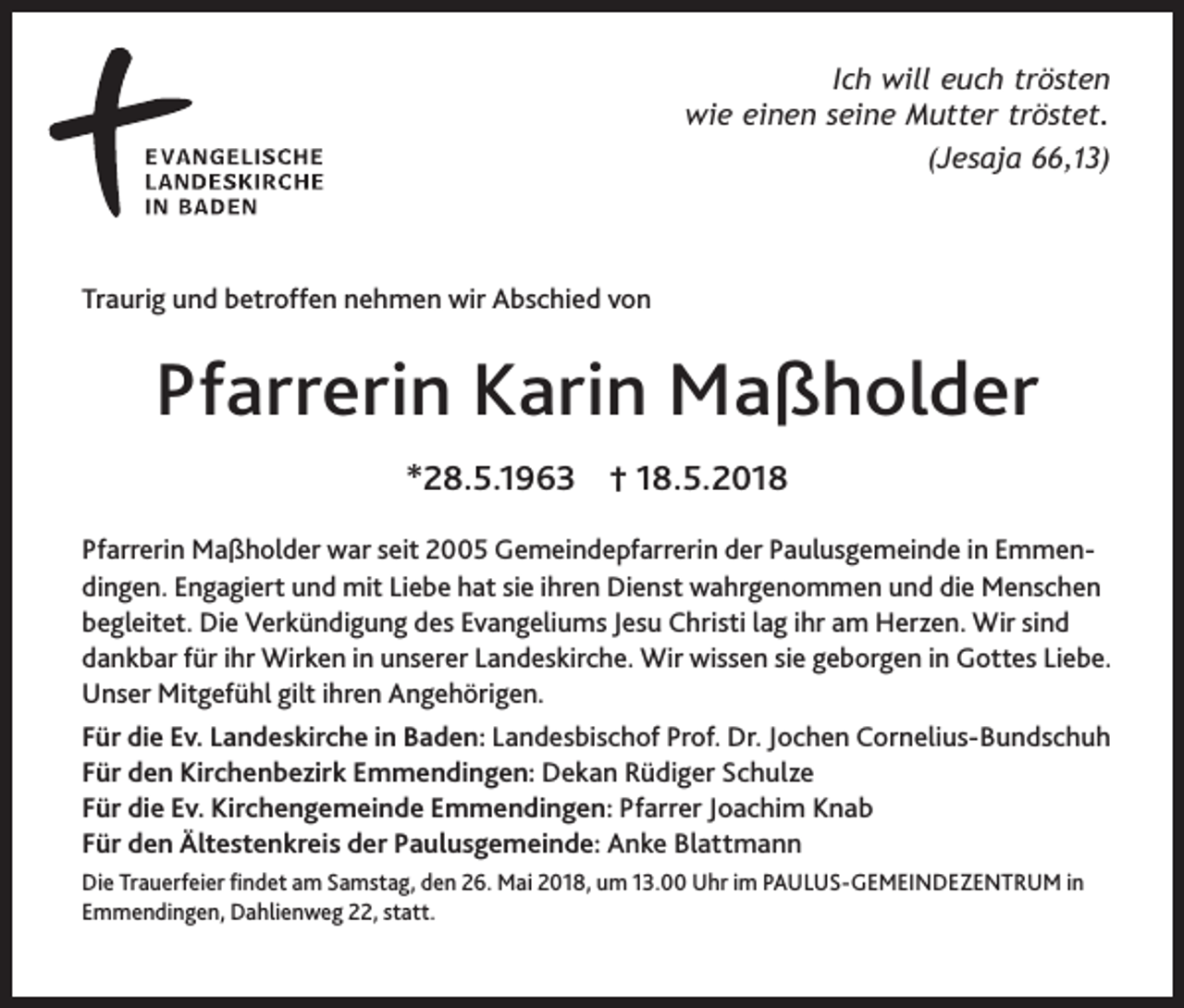 <p>Ich will euch trösten<br />wie einen seine Mutter tröstet.<br />(Jesaja 66,13)</p><p>Traurig und betroffen nehmen wir Abschied von</p><p>Pfarrerin Karin Maßholder<br />*28.5.1963 † 18.5.2018<br />Pfarrerin Maßholder war seit 2005 Gemeindepfarrerin der Paulusgemeinde in Emmendingen. Engagiert und mit Liebe hat sie ihren Dienst wahrgenommen und die Menschen<br />begleitet. Die Verkündigung des Evangeliums Jesu Christi lag ihr am Herzen. Wir sind<br />dankbar für ihr Wirken in unserer Landeskirche. Wir wissen sie geborgen in Gottes Liebe.<br />Unser Mitgefühl gilt ihren Angehörigen.<br />Für die Ev. Landeskirche in Baden: Landesbischof Prof. Dr. Jochen Cornelius-Bundschuh<br />Für den Kirchenbezirk Emmendingen: Dekan Rüdiger Schulze<br />Für die Ev. Kirchengemeinde Emmendingen: Pfarrer Joachim Knab<br />Für den Ältestenkreis der Paulusgemeinde: Anke Blattmann<br />Die Trauerfeier findet am Samstag, den 26. Mai 2018, um 13.00 Uhr im PAULUS-GEMEINDEZENTRUM in<br />Emmendingen, Dahlienweg 22, statt.</p>