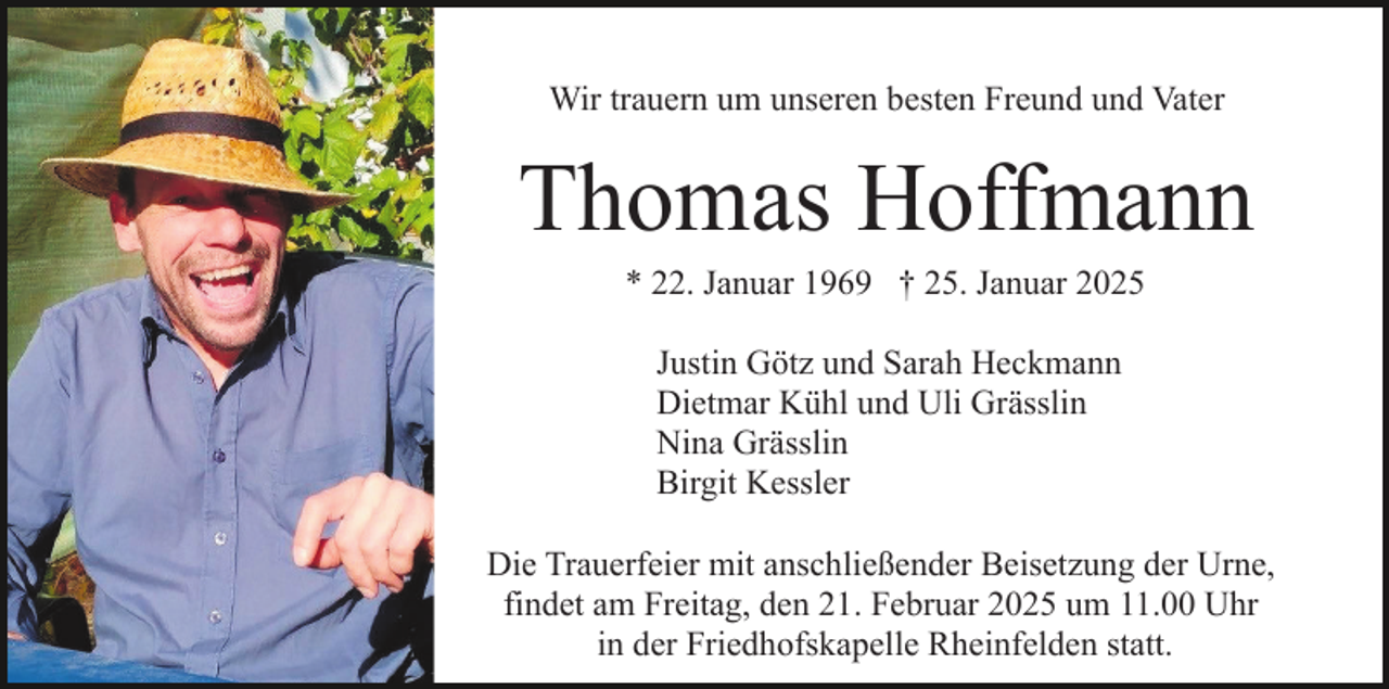 <p>Wir trauern um unseren besten Freund und Vater</p><p>Thomas Hoffmann<br />* 22. Januar 1969 † 25. Januar 2025<br />Justin Götz und Sarah Heckmann<br />Dietmar Kühl und Uli Grässlin<br />Nina Grässlin<br />Birgit Kessler<br />Die Trauerfeier mit anschließender Beisetzung der Urne,<br />findet am Freitag, den 21. Februar 2025 um 11.00 Uhr<br />in der Friedhofskapelle Rheinfelden statt.</p>