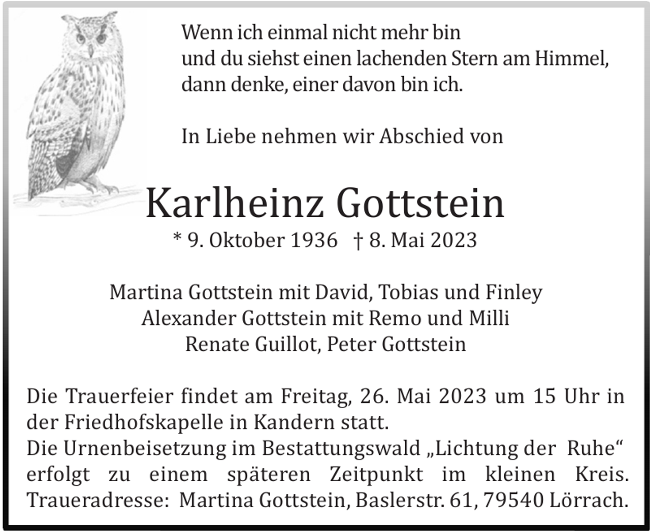 <p>Wenn ich einmal nicht mehr bin<br />und du siehst einen lachenden Stern am Himmel,<br />dann denke, einer davon bin ich.<br />In Liebe nehmen wir Abschied von</p><p>Karlheinz Gottstein<br />* 9. Oktober 1936 † 8. Mai 2023<br />Martina Gottstein mit David, Tobias und Finley<br />Alexander Gottstein mit Remo und Milli<br />Renate Guillot, Peter Gottstein<br />Die Trauerfeier findet am Freitag, 26. Mai 2023 um 15 Uhr in<br />der Friedhofskapelle in Kandern statt.<br />Die Urnenbeisetzung im Bestattungswald „Lichtung der Ruhe“<br />erfolgt zu einem spä teren Zeitpunkt im kleinen Kreis.<br />Traueradresse: Martina Gottstein, Baslerstr. 61, 79540 Lö rrach.</p>