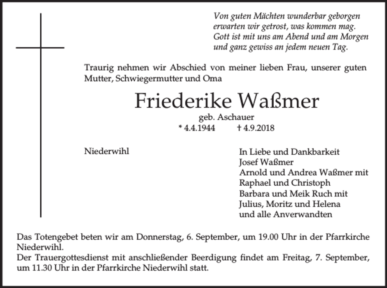 <p>Von guten Mächten wunderbar geborgen<br />erwarten wir getrost, was kommen mag.<br />Gott ist mit uns am Abend und am Morgen<br />und ganz gewiss an jedem neuen Tag.<br />Traurig nehmen wir Abschied von meiner lieben Frau, unserer guten<br />Mutter, Schwiegermutter und Oma</p><p>Friederike Waßmer<br />geb. Aschauer<br />* 4.4.1944<br />† 4.9.2018</p><p>Niederwihl</p><p>In Liebe und Dankbarkeit<br />Josef Waßmer<br />Arnold und Andrea Waßmer mit<br />Raphael und Christoph<br />Barbara und Meik Ruch mit<br />Julius, Moritz und Helena<br />und alle Anverwandten</p><p>Das Totengebet beten wir am Donnerstag, 6. September, um 19.00 Uhr in der Pfarrkirche<br />Niederwihl.<br />Der Trauergottesdienst mit anschließender Beerdigung findet am Freitag, 7. September,<br />um 11.30 Uhr in der Pfarrkirche Niederwihl statt.</p>