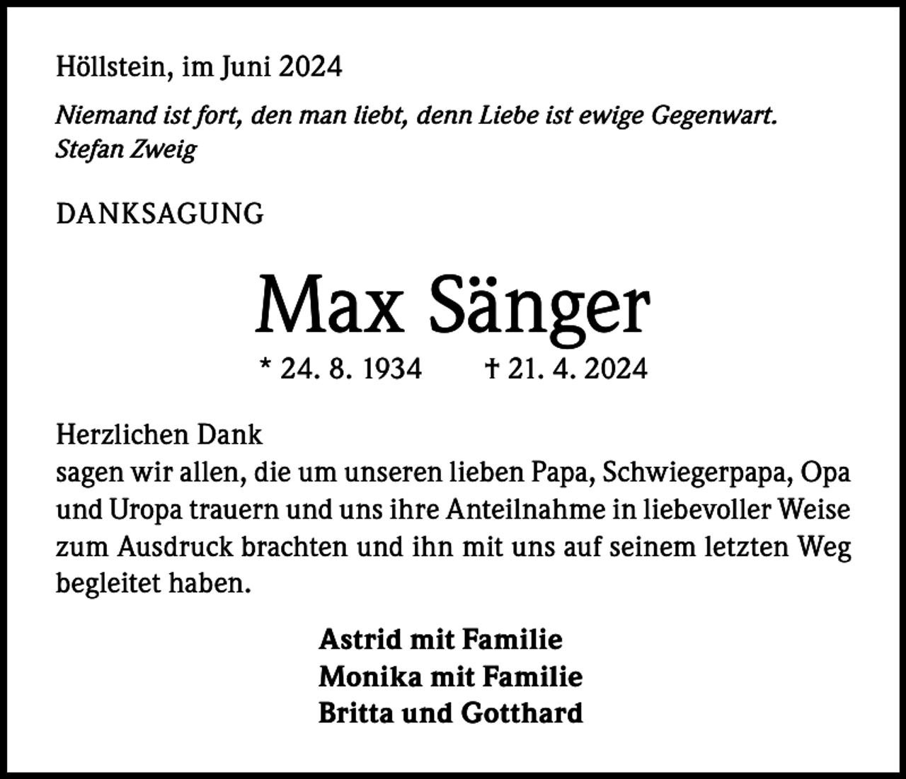 <p>Höllstein, im Juni 2024<br />Niemand ist fort, den man liebt, denn Liebe ist ewige Gegenwart.<br />Stefan Zweig</p><p>DANKSAGUNG</p><p>Max Sänger<br />* 24. 8. 1934 † 21. 4. 2024</p><p>Herzlichen Dank<br />sagen wir allen, die um unseren lieben Papa, Schwiegerpapa, Opa<br />und Uropa trauern und uns ihre Anteilnahme in liebevoller Weise<br />zum Ausdruck brachten und ihn mit uns auf seinem letzten Weg<br />begleitet haben.<br />Astrid mit Familie<br />Monika mit Familie<br />Britta und Gotthard</p>