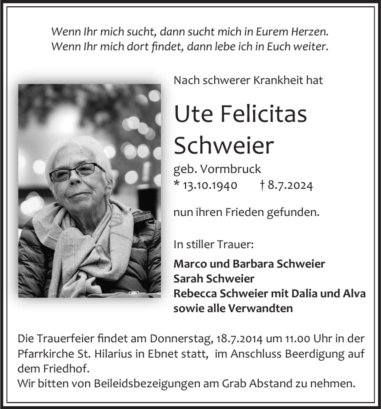 <p>Wenn Ihr mich sucht, dann sucht mich in Eurem Herzen.<br />Wenn Ihr mich dort findet, dann lebe ich in Euch weiter.<br />Nach schwerer Krankheit hat</p><p>Ute Felicitas<br />Schweier<br />geb. Vormbruck<br />* 13.10.1940<br />† 8.7.2024<br />nun ihren Frieden gefunden.<br />In stiller Trauer:<br />Marco und Barbara Schweier<br />Sarah Schweier<br />Rebecca Schweier mit Dalia und Alva<br />sowie alle Verwandten<br />Die Trauerfeier findet am Donnerstag, 18.7.2014 um 11.00 Uhr in der<br />Pfarrkirche St. Hilarius in Ebnet statt, im Anschluss Beerdigung auf<br />dem Friedhof.<br />Wir bitten von Beileidsbezeigungen am Grab Abstand zu nehmen.</p>
