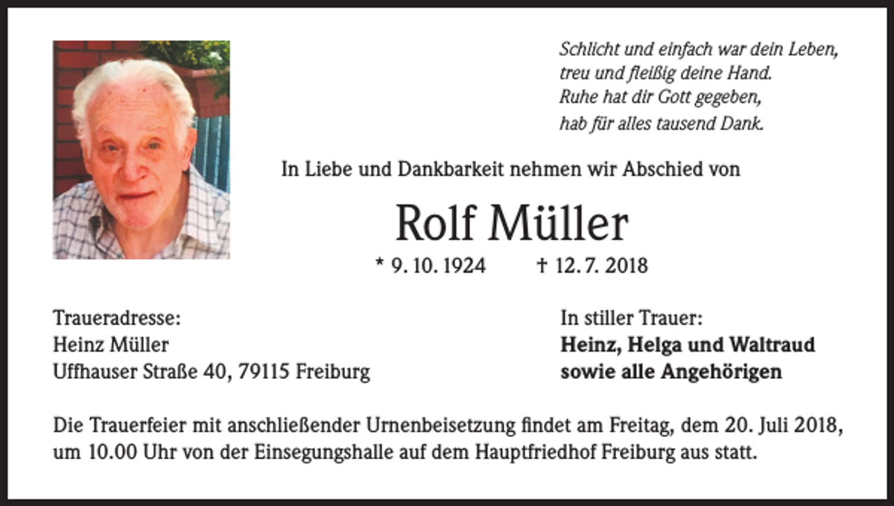 <p>Schlicht und einfach war dein Leben,<br />treu und fleißig deine Hand.<br />Ruhe hat dir Gott gegeben,<br />hab für alles tausend Dank.</p><p>In Liebe und Dankbarkeit nehmen wir Abschied von</p><p>Rolf Müller</p><p>* 9. 10. 1924<br />Traueradresse:<br />Heinz Müller<br />Uffhauser Straße 40, 79115 Freiburg</p><p>† 12. 7. 2018<br />In stiller Trauer:<br />Heinz, Helga und Waltraud<br />sowie alle Angehörigen</p><p>Die Trauerfeier mit anschließender Urnenbeisetzung findet am Freitag, dem 20. Juli 2018,<br />um 10.00 Uhr von der Einsegungshalle auf dem Hauptfriedhof Freiburg aus statt.</p>