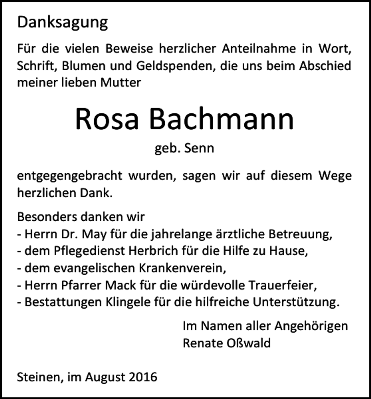 <p>Danksagung<br />Für die vielen Beweise herzlicher Anteilnahme in Wort,<br />Schrift, Blumen und Geldspenden, die uns beim Abschied<br />meiner lieben Mutter</p><p>Rosa Bachmann<br />geb. Senn<br />entgegengebracht wurden, sagen wir auf diesem Wege<br />herzlichen Dank.<br />Besonders danken wir<br />- Herrn Dr. May für die jahrelange ärztliche Betreuung,<br />- dem Pflegedienst Herbrich für die Hilfe zu Hause,<br />- dem evangelischen Krankenverein,<br />- Herrn Pfarrer Mack für die würdevolle Trauerfeier,<br />- Bestattungen Klingele für die hilfreiche Unterstützung.<br />Im Namen aller Angehörigen<br />Renate Oßwald<br />Steinen, im August 2016</p>