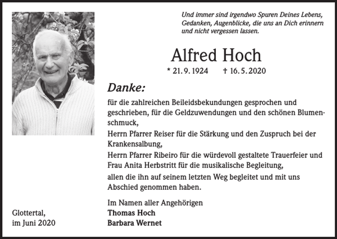 <p>Und immer sind irgendwo Spuren Deines Lebens,<br />Gedanken, Augenblicke, die uns an Dich erinnern<br />und nicht vergessen lassen.</p><p>Alfred Hoch<br />* 21. 9. 1924</p><p>† 16. 5. 2020</p><p>Danke:<br />für die zahlreichen Beileidsbekundungen gesprochen und<br />geschrieben, für die Geldzuwendungen und den schönen Blumenschmuck,<br />Herrn Pfarrer Reiser für die Stärkung und den Zuspruch bei der<br />Krankensalbung,<br />Herrn Pfarrer Ribeiro für die würdevoll gestaltete Trauerfeier und<br />Frau Anita Herbstritt für die musikalische Begleitung,<br />allen die ihn auf seinem letzten Weg begleitet und mit uns<br />Abschied genommen haben.<br />Glottertal,<br />im Juni 2020</p><p>Im Namen aller Angehörigen<br />Thomas Hoch<br />Barbara Wernet</p>