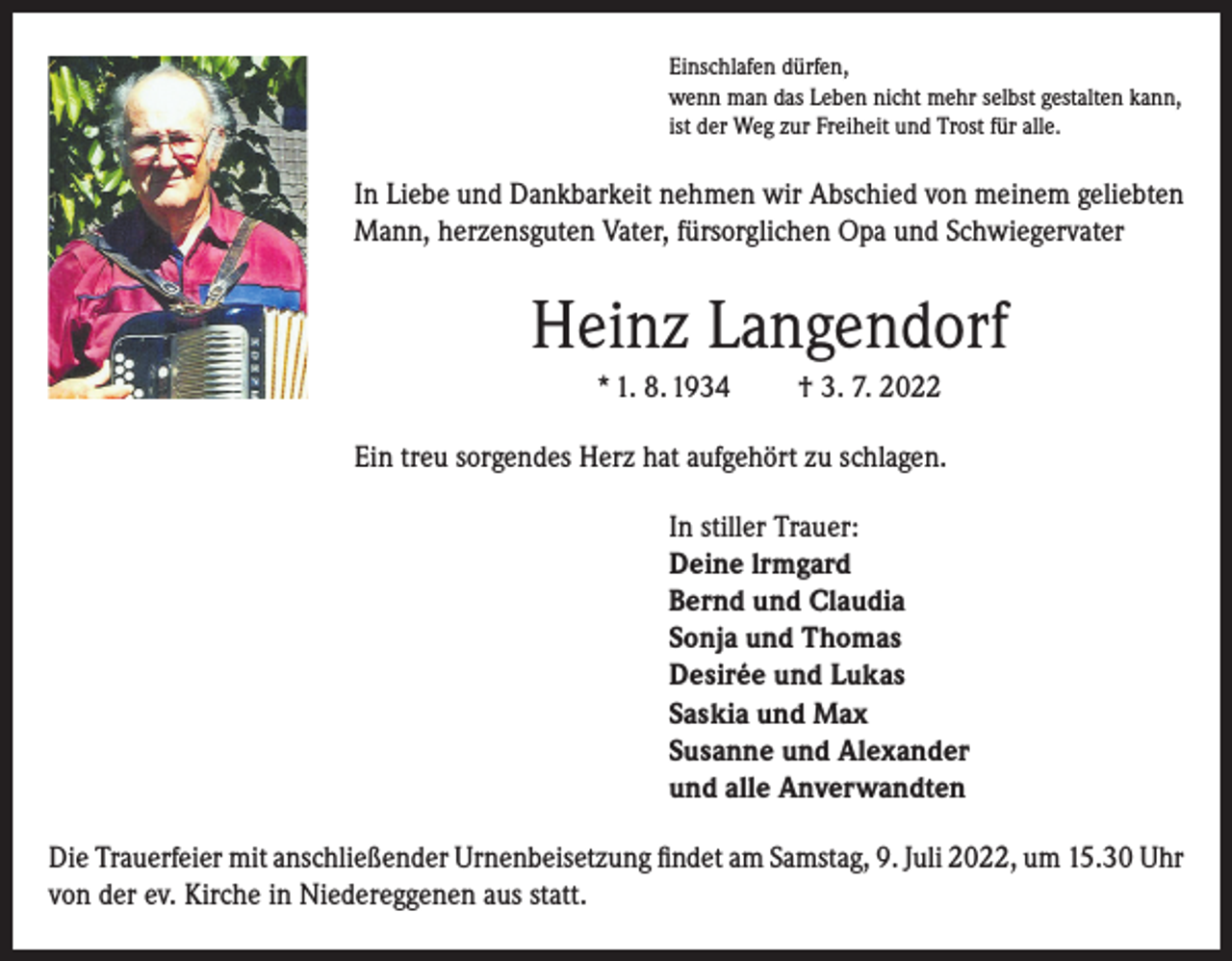 <p>Einschlafen dürfen,<br />wenn man das Leben nicht mehr selbst gestalten kann,<br />ist der Weg zur Freiheit und Trost für alle.</p><p>In Liebe und Dankbarkeit nehmen wir Abschied von meinem geliebten<br />Mann, herzensguten Vater, fürsorglichen Opa und Schwiegervater</p><p>Heinz Langendorf<br />* 1. 8. 1934</p><p>† 3. 7. 2022</p><p>Ein treu sorgendes Herz hat aufgehört zu schlagen.<br />In stiller Trauer:<br />Deine lrmgard<br />Bernd und Claudia<br />Sonja und Thomas<br />Desirée und Lukas<br />Saskia und Max<br />Susanne und Alexander<br />und alle Anverwandten<br />Die Trauerfeier mit anschließender Urnenbeisetzung findet am Samstag, 9. Juli 2022, um 15.30 Uhr<br />von der ev. Kirche in Niedereggenen aus statt.</p>