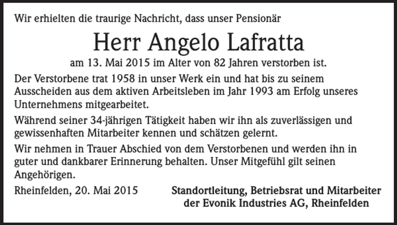 <p>Wir erhielten die traurige Nachricht, dass unser Pensionär</p><p>Herr Angelo Lafratta</p><p>am 13. Mai 2015 im Alter von 82 Jahren verstorben ist.<br />Der Verstorbene trat 1958 in unser Werk ein und hat bis zu seinem<br />Ausscheiden aus dem aktiven Arbeitsleben im Jahr 1993 am Erfolg unseres<br />Unternehmens mitgearbeitet.<br />Während seiner 34-jährigen Tätigkeit haben wir ihn als zuverlässigen und<br />gewissenhaften Mitarbeiter kennen und schätzen gelernt.<br />Wir nehmen in Trauer Abschied von dem Verstorbenen und werden ihn in<br />guter und dankbarer Erinnerung behalten. Unser Mitgefühl gilt seinen<br />Angehörigen.<br />Rheinfelden, 20. Mai 2015<br />Standortleitung, Betriebsrat und Mitarbeiter</p><p>der Evonik Industries AG, Rheinfelden</p>