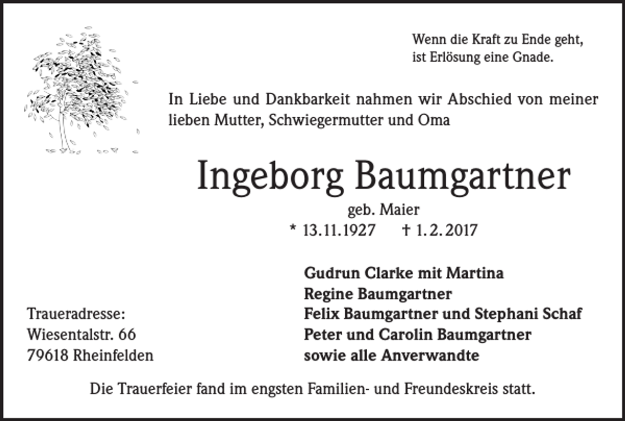 <p>Wenn die Kraft zu Ende geht,<br />ist Erlösung eine Gnade.</p><p>In Liebe und Dankbarkeit nahmen wir Abschied von meiner<br />lieben Mutter, Schwiegermutter und Oma</p><p>Ingeborg Baumgartner<br />geb. Maier<br />* 13.11.1927 † 1. 2. 2017</p><p>Traueradresse:<br />Wiesentalstr. 66<br />79618 Rheinfelden</p><p>Gudrun Clarke mit Martina<br />Regine Baumgartner<br />Felix Baumgartner und Stephani Schaf<br />Peter und Carolin Baumgartner<br />sowie alle Anverwandte</p><p>Die Trauerfeier fand im engsten Familien- und Freundeskreis statt.</p>