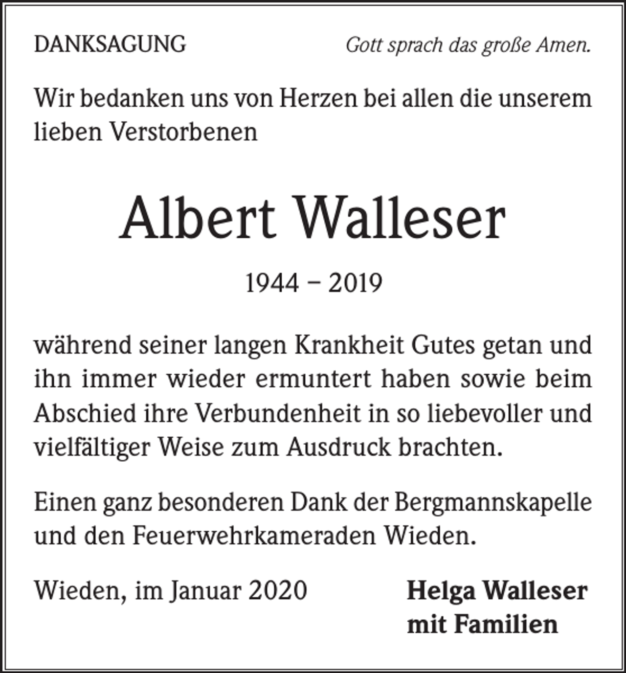 <p>DANKSAGUNG</p><p>Gott sprach das große Amen.</p><p>Wir bedanken uns von Herzen bei allen die unserem<br />lieben Verstorbenen</p><p>Albert Walleser<br />1944 – 2019<br />während seiner langen Krankheit Gutes getan und<br />ihn immer wieder ermuntert haben sowie beim<br />Abschied ihre Verbundenheit in so liebevoller und<br />vielfältiger Weise zum Ausdruck brachten.<br />Einen ganz besonderen Dank der Bergmannskapelle<br />und den Feuerwehrkameraden Wieden.<br />Wieden, im Januar 2020</p><p>Helga Walleser<br />mit Familien</p>