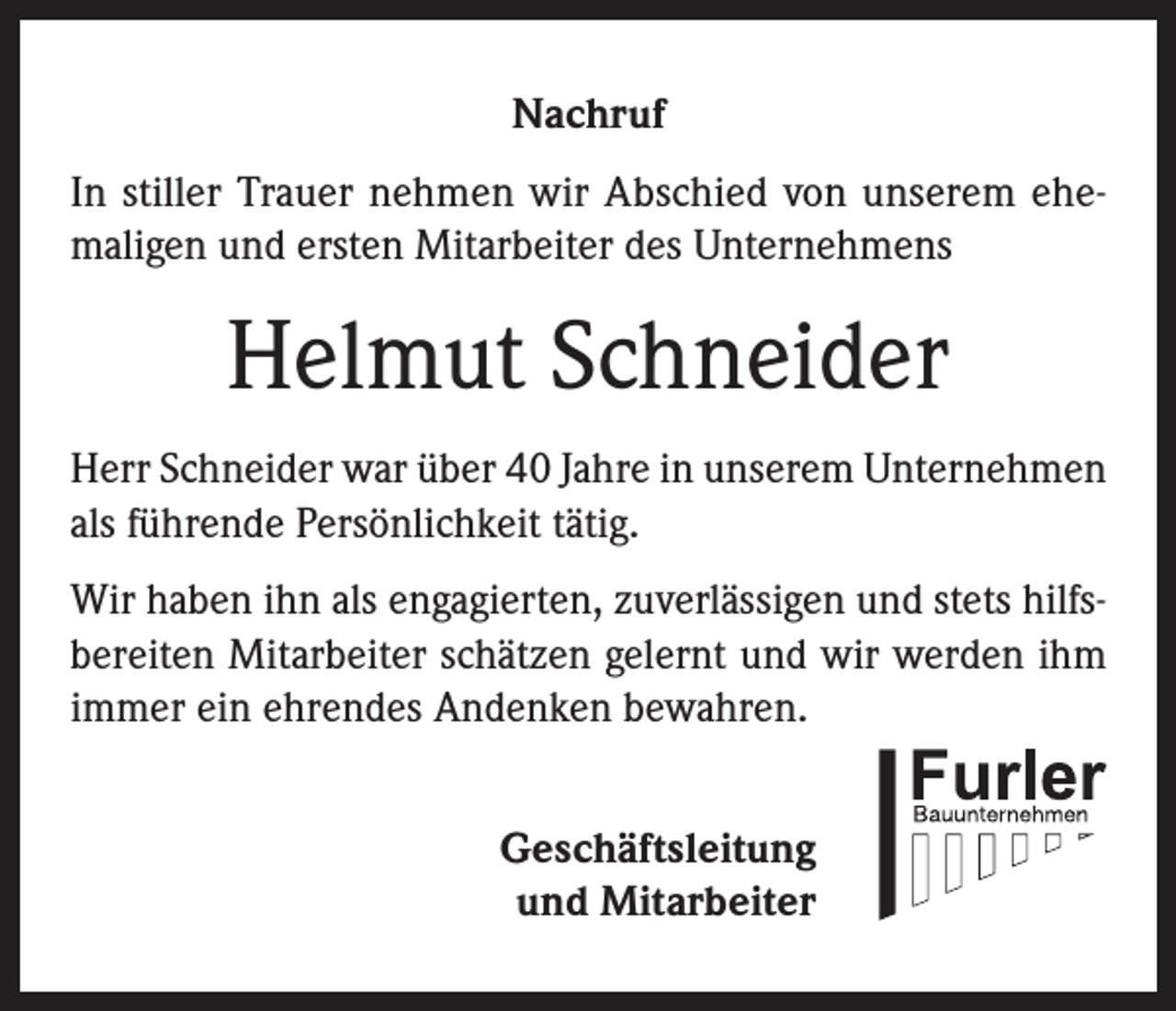 <p>Nachruf<br />In stiller Trauer nehmen wir Abschied von unserem ehemaligen und ersten Mitarbeiter des Unternehmens</p><p>Helmut Schneider<br />Herr Schneider war über 40 Jahre in unserem Unternehmen<br />als führende Persönlichkeit tätig.<br />Wir haben ihn als engagierten, zuverlässigen und stets hilfsbereiten Mitarbeiter schätzen gelernt und wir werden ihm<br />immer ein ehrendes Andenken bewahren.<br />Geschäftsleitung<br />und Mitarbeiter</p>