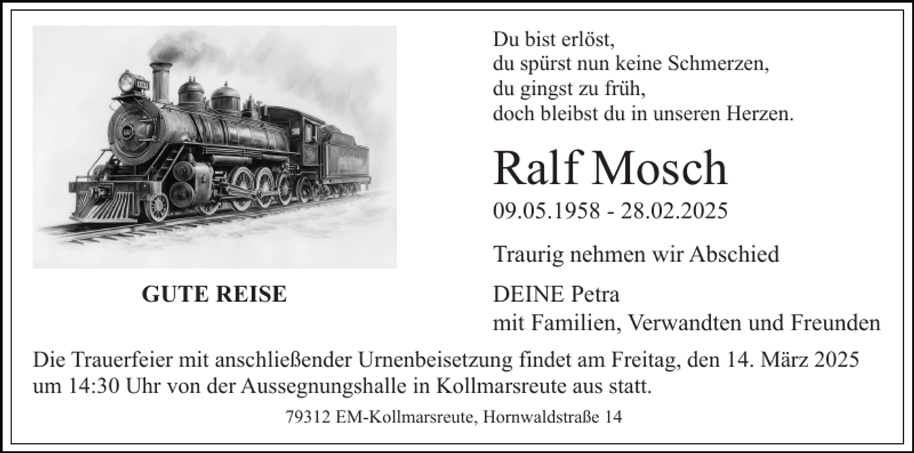 <p>Du bist erlöst,<br />du spürst nun keine Schmerzen,<br />du gingst zu früh,<br />doch bleibst du in unseren Herzen.</p><p>Ralf Mosch<br />09.05.1958 - 28.02.2025<br />Traurig nehmen wir Abschied<br />GUTE REISE</p><p>DEINE Petra<br />mit Familien, Verwandten und Freunden</p><p>Die Trauerfeier mit anschließender Urnenbeisetzung findet am Freitag, den 14. März 2025<br />um 14:30 Uhr von der Aussegnungshalle in Kollmarsreute aus statt.<br />79312 EM-Kollmarsreute, Hornwaldstraße 14</p>