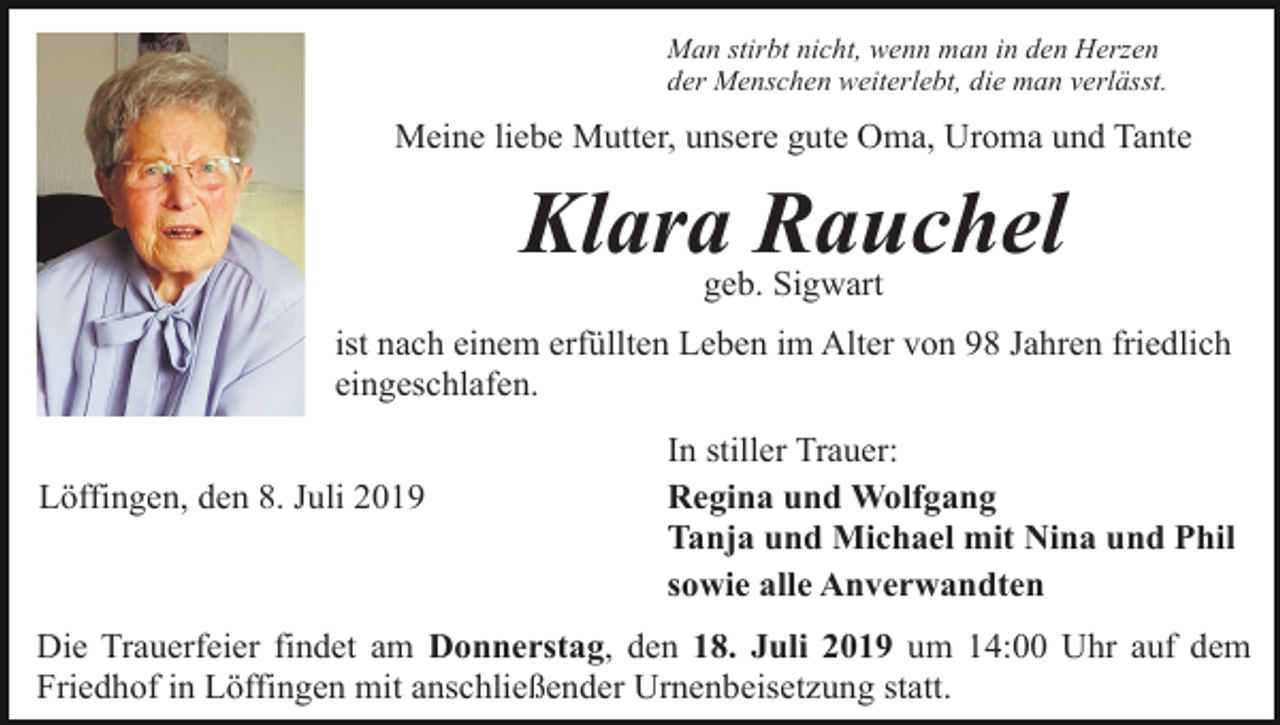 <p>Man stirbt nicht, wenn man in den Herzen<br />der Menschen weiterlebt, die man verlässt.</p><p>Meine liebe Mutter, unsere gute Oma, Uroma und Tante</p><p>Klara Rauchel<br />geb. Sigwart<br />ist nach einem erfüllten Leben im Alter von 98 Jahren friedlich<br />eingeschlafen.<br />Löffingen, den 8. Juli 2019</p><p>In stiller Trauer:<br />Regina und Wolfgang<br />Tanja und Michael mit Nina und Phil<br />sowie alle Anverwandten</p><p>Die Trauerfeier findet am Donnerstag, den 18. Juli 2019 um 14:00 Uhr auf dem<br />Friedhof in Löffingen mit anschließender Urnenbeisetzung statt.</p>