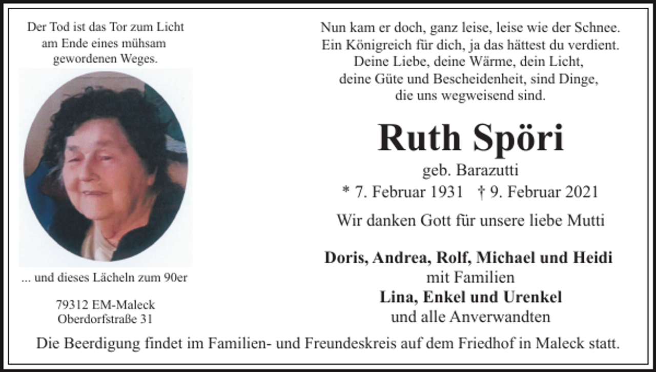 <p>Der Tod ist das Tor zum Licht<br />am Ende eines mühsam<br />gewordenen Weges.</p><p>Nun kam er doch, ganz leise, leise wie der Schnee.<br />Ein Königreich für dich, ja das hättest du verdient.<br />Deine Liebe, deine Wärme, dein Licht,<br />deine Güte und Bescheidenheit, sind Dinge,<br />die uns wegweisend sind.</p><p>Ruth Spöri<br />geb. Barazutti<br />* 7. Februar 1931 † 9. Februar 2021<br />Wir danken Gott für unsere liebe Mutti<br />... und dieses Lächeln zum 90er<br />79312 EM-Maleck<br />Oberdorfstraße 31</p><p>Doris, Andrea, Rolf, Michael und Heidi<br />mit Familien<br />Lina, Enkel und Urenkel<br />und alle Anverwandten</p><p>Die Beerdigung findet im Familien- und Freundeskreis auf dem Friedhof in Maleck statt.</p>