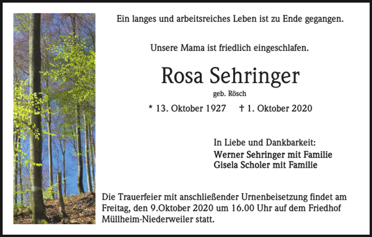 <p>Ein langes und arbeitsreiches Leben ist zu Ende gegangen.<br />Unsere Mama ist friedlich eingeschlafen.</p><p>Rosa Sehringer<br />geb. Rösch</p><p>* 13. Oktober 1927</p><p>† 1. Oktober 2020</p><p>In Liebe und Dankbarkeit:</p><p>Die Trauerfeier mit anschließender Urnenbeisetzung findet am<br />Freitag, den 9.Oktober 2020 um 16.00 Uhr auf dem Friedhof<br />Müllheim-Niederweiler statt.</p>