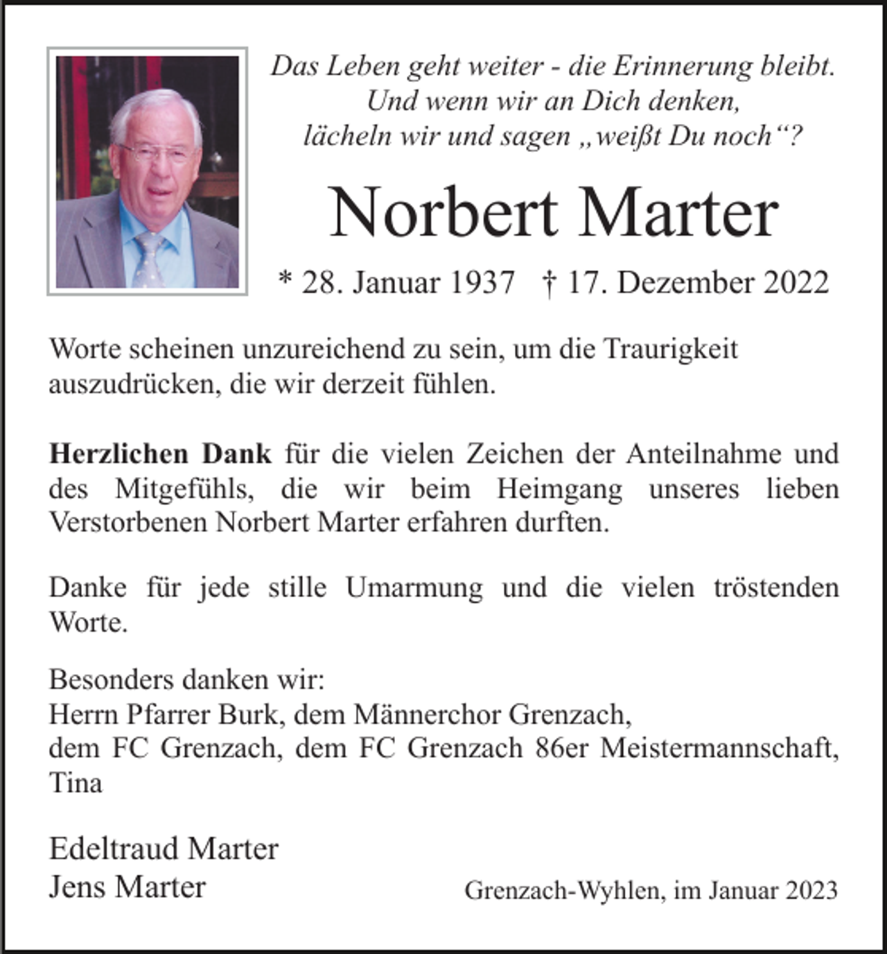 <p>Das Leben geht weiter - die Erinnerung bleibt.<br />Und wenn wir an Dich denken,<br />lächeln wir und sagen „weißt Du noch“?</p><p>Norbert Marter<br />* 28. Januar 1937 † 17. Dezember 2022<br />Worte scheinen unzureichend zu sein, um die Traurigkeit<br />auszudrücken, die wir derzeit fühlen.<br />Herzlichen Dank für die vielen Zeichen der Anteilnahme und<br />des Mitgefühls, die wir beim Heimgang unseres lieben<br />Verstorbenen Norbert Marter erfahren durften.<br />Danke für jede stille Umarmung und die vielen tröstenden<br />Worte.<br />Besonders danken wir:<br />Herrn Pfarrer Burk, dem Männerchor Grenzach,<br />dem FC Grenzach, dem FC Grenzach 86er Meistermannschaft,<br />Tina</p><p>Edeltraud Marter<br />Jens Marter</p><p>Grenzach-Wyhlen, im Januar 2023</p>