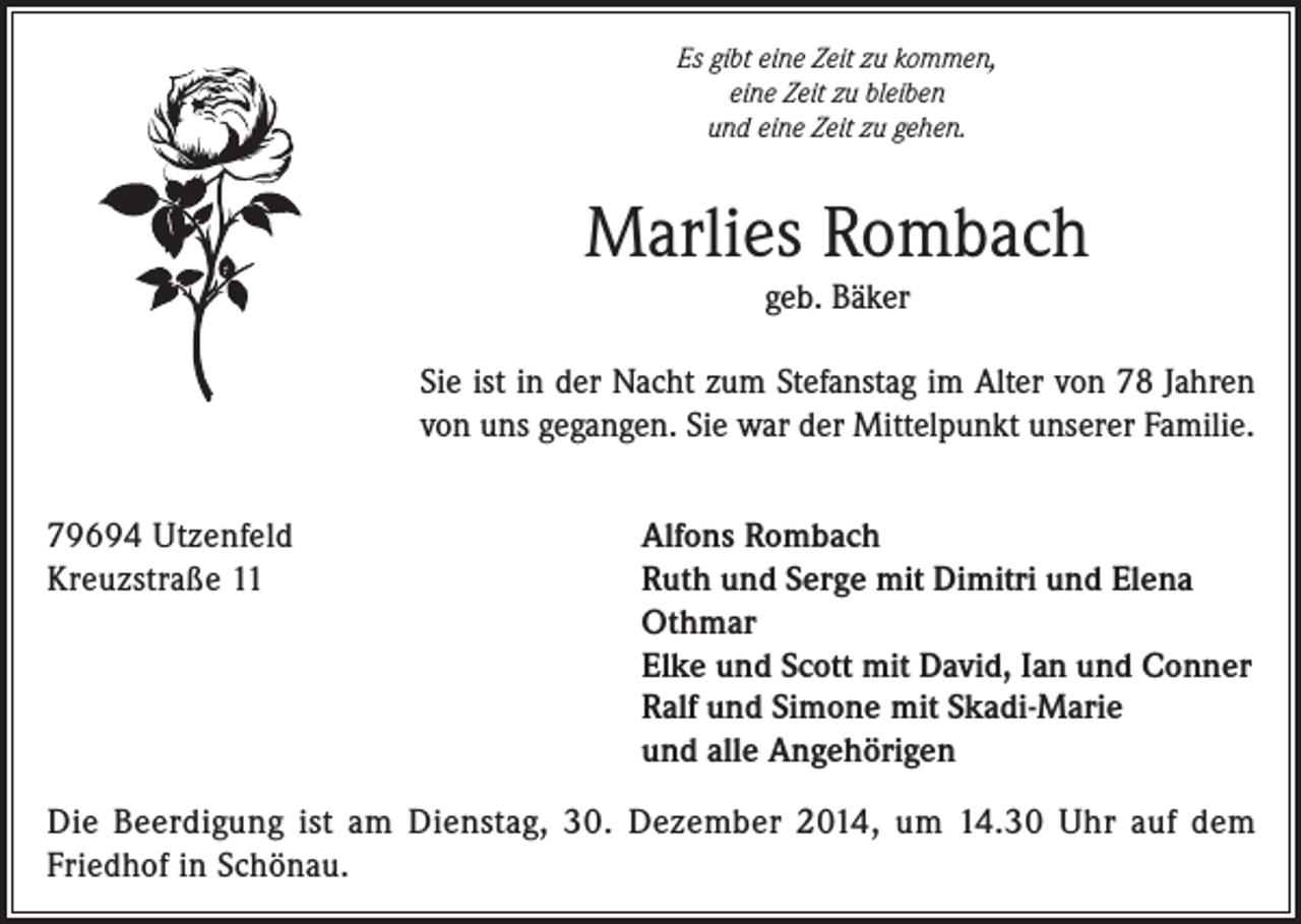 <p>Es gibt eine Zeit zu kommen,<br />eine Zeit zu bleiben<br />und eine Zeit zu gehen.</p><p>Marlies Rombach<br />geb. Bäker<br />Sie ist in der Nacht zum Stefanstag im Alter von 78 Jahren<br />von uns gegangen. Sie war der Mittelpunkt unserer Familie.<br />79694 Utzenfeld<br />Kreuzstraße 11</p><p>Alfons Rombach<br />Ruth und Serge mit Dimitri und Elena<br />Othmar<br />Elke und Scott mit David, Ian und Conner<br />Ralf und Simone mit Skadi-Marie<br />und alle Angehörigen</p><p>Die Beerdigung ist am Dienstag, 30. Dezember 2014, um 14.30 Uhr auf dem<br />Friedhof in Schönau.</p>