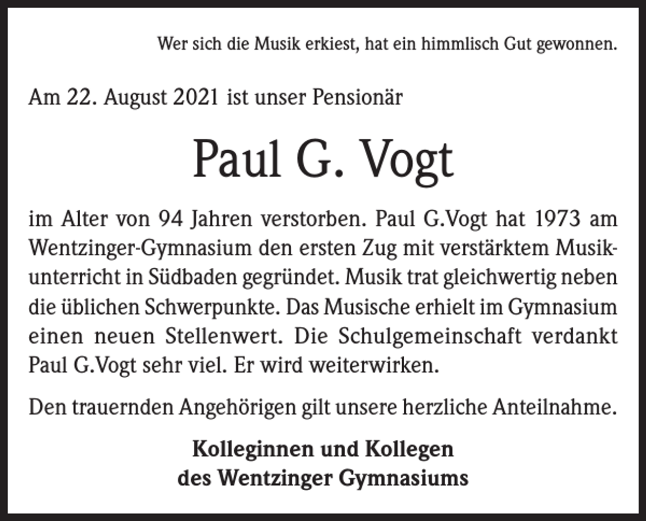 <p>Wer sich die Musik erkiest, hat ein himmlisch Gut gewonnen.</p><p>Am 22. August 2021 ist unser Pensionär</p><p>Paul G. Vogt<br />im Alter von 94 Jahren verstorben. Paul G.Vogt hat 1973 am<br />Wentzinger-Gymnasium den ersten Zug mit verstärktem Musikunterricht in Südbaden gegründet. Musik trat gleichwertig neben<br />die üblichen Schwerpunkte. Das Musische erhielt im Gymnasium<br />einen neuen Stellenwert. Die Schulgemeinschaft verdankt<br />Paul G.Vogt sehr viel. Er wird weiterwirken.<br />Den trauernden Angehörigen gilt unsere herzliche Anteilnahme.<br />Kolleginnen und Kollegen<br />des Wentzinger Gymnasiums</p>