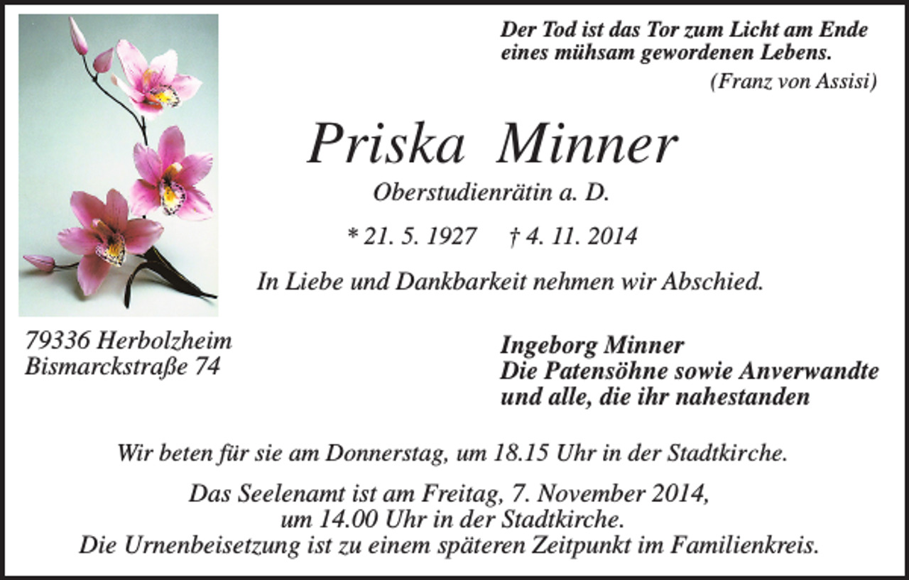 <p>Der Tod ist das Tor zum Licht am Ende<br />eines mühsam gewordenen Lebens.<br />(Franz von Assisi)</p><p>Priska Minner<br />Oberstudienrätin a. D.<br />* 21. 5. 1927</p><p>† 4. 11. 2014</p><p>In Liebe und Dankbarkeit nehmen wir Abschied.<br />79336 Herbolzheim<br />Bismarckstraße 74</p><p>Ingeborg Minner<br />Die Patensöhne sowie Anverwandte<br />und alle, die ihr nahestanden</p><p>Wir beten für sie am Donnerstag, um 18.15 Uhr in der Stadtkirche.</p><p>Das Seelenamt ist am Freitag, 7. November 2014,<br />um 14.00 Uhr in der Stadtkirche.<br />Die Urnenbeisetzung ist zu einem späteren Zeitpunkt im Familienkreis.</p>