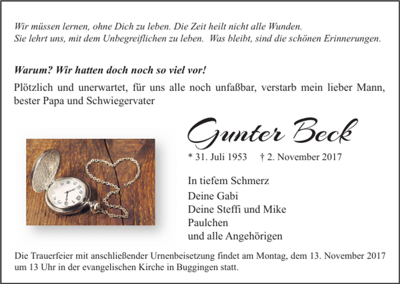 <p>Wir mmüssen<br />Wir<br />üss e n l er<br />lernen,<br />n e n, o ohne<br />h n e DiDich<br />c h z zu<br />u l eleben.<br />b e n. DiDie<br />e ZZeit<br />eit h heilt<br />eilt ninicht<br />c ht allalle<br />e WWunden.<br />u n d e n.<br />Sie<br />bleibt,<br />die<br />Si<br />e llehrt<br />e hrt uuns,<br />ns, mit<br />mit ddem<br />e m Unbegreiflichen<br />U n b e gr eifli c h e n zzu<br />u lleben.<br />e b e n. Was<br />W as bl<br />ei bt, sisind<br />n d di<br />e sschönen<br />c h ö n e n Erinnerungen.<br />Eri n n er u n g e n.</p><p>WWarum?<br />ar u m ? Wir<br />Wirh hatten<br />att e n d doch<br />o c h n noch<br />o c h s osoviviel<br />el v vor!<br />or!<br />Pl<br />öt zli c h uund<br />n d uunerwartet,<br />n er w art et, ffür<br />ür uuns<br />ns all<br />e nnoch<br />o c h uunfaßbar,<br />nf a ß b ar, vverstarb<br />erst ar b mein<br />m ei n lilieber<br />e b er Mann,<br />M a n n,<br />Plötzlich<br />alle<br />bbester<br />est er Papa<br />P a p a uund<br />n d Schwiegervater<br />S c h wi e g er v at er</p><p>GGunter<br />unter Beck<br />Beck<br />** 331.<br />1. JJuli<br />uli 11</p><p>†† 2.<br />2. November<br />N o v e m b er 22</p><p>I n ti<br />In<br />tiefem<br />ef e m Schmerz<br />S c h m er z<br />DDeine<br />ei n e GGabi<br />a bi<br />DDeine<br />ei n e StSteffi<br />effi uund<br />n d Mike<br />Mi k e<br />PPaulchen<br />a ul c h e n<br />alle<br />uund<br />n d all<br />e Angehörigen<br />A n g e h öri g e n<br />Di e TrTrauerfeier<br />Die<br />a u erf ei er mit<br />mit aanschließender<br />ns c hli e ß e n d er Ur<br />Urnenbeisetzung<br />n e n b eis et z u n g fifindet<br />n d et aam<br />m Montag,<br />M o nt a g, ddem<br />e m 113.<br />3. NNovember<br />o v e m b er 22<br />uum<br />m 11 Uhr<br />U hr iin<br />n dder<br />er eevangelischen<br />v a n g elis c h e n Kirche<br />Kir c h e iin<br />n Buggingen<br />B u g gi n g e n ststatt.<br />att.</p>