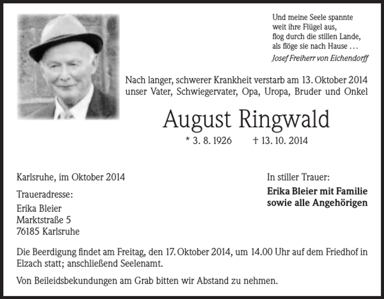 <p>Und meine Seele spannte<br />weit ihre Flügel aus,<br />flog durch die stillen Lande,<br />als flöge sie nach Hause . . .<br />Josef Freiherr von Eichendorff</p><p>Nach langer, schwerer Krankheit verstarb am 13. Oktober 2014<br />­unser Vater, Schwiegervater, Opa, Uropa, Bruder und Onkel</p><p>August Ringwald<br />* 3. 8. 1926 † 13. 10. 2014<br />Karlsruhe, im Oktober 2014<br />Traueradresse:<br />Erika Bleier<br />Marktstraße 5<br />76185 Karlsruhe</p><p>In stiller Trauer:<br />Erika Bleier mit Familie<br />sowie alle Angehörigen</p><p>Die Beerdigung findet am Freitag, den 17. Oktober 2014, um 14.00 Uhr auf dem Friedhof in<br />Elzach statt; anschließend Seelenamt.<br />Von Beileidsbekundungen am Grab bitten wir Abstand zu nehmen.</p>