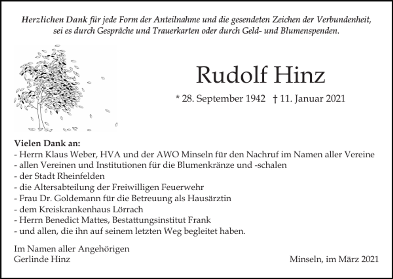 <p>Herzlichen Dank für jede Form der Anteilnahme und die gesendeten Zeichen der Verbundenheit,<br />sei es durch Gespräche und Trauerkarten oder durch Geld- und Blumenspenden.</p><p>Rudolf Hinz<br />* 28. September 1942 † 11. Januar 2021</p><p>Vielen Dank an:<br />- Herrn Klaus Weber, HVA und der AWO Minseln für den Nachruf im Namen aller Vereine<br />- allen Vereinen und Institutionen für die Blumenkränze und -schalen<br />- der Stadt Rheinfelden<br />- die Altersabteilung der Freiwilligen Feuerwehr<br />- Frau Dr. Goldemann für die Betreuung als Hausärztin<br />- dem Kreiskrankenhaus Lörrach<br />- Herrn Benedict Mattes, Bestattungsinstitut Frank<br />- und allen, die ihn auf seinem letzten Weg begleitet haben.<br />Im Namen aller Angehörigen<br />Gerlinde Hinz</p><p>Minseln, im März 2021</p>