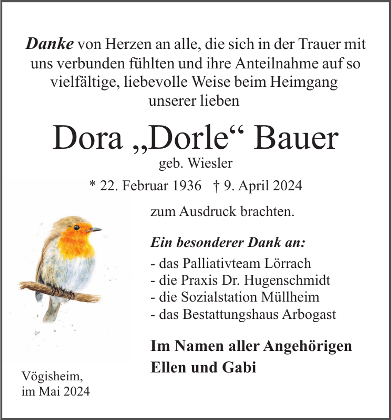<p>Danke von Herzen an alle, die sich in der Trauer mit<br />uns verbunden fühlten und ihre Anteilnahme auf so<br />vielfältige, liebevolle Weise beim Heimgang<br />unserer lieben</p><p>Dora „Dorle“ Bauer<br />geb. Wiesler</p><p>* 22. Februar 1936 † 9. April 2024<br />zum Ausdruck brachten.<br />Ein besonderer Dank an:<br />- das Palliativteam Lörrach<br />- die Praxis Dr. Hugenschmidt<br />- die Sozialstation Müllheim<br />- das Bestattungshaus Arbogast</p><p>Vögisheim,<br />im Mai 2024</p><p>Im Namen aller Angehörigen<br />Ellen und Gabi</p>