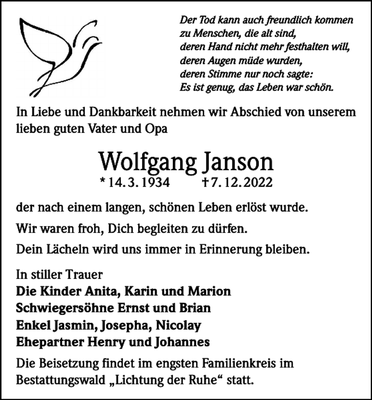 <p>Der Tod kann auch freundlich kommen<br />zu Menschen, die alt sind,<br />deren Hand nicht mehr festhalten will,<br />deren Augen müde wurden,<br />deren Stimme nur noch sagte:<br />Es ist genug, das Leben war schön.</p><p>In Liebe und Dankbarkeit nehmen wir Abschied von unserem<br />lieben guten Vater und Opa</p><p>Wolfgang Janson<br />* 14. 3. 1934</p><p>† 7. 12. 2022</p><p>der nach einem langen, schönen Leben erlöst wurde.<br />Wir waren froh, Dich begleiten zu dürfen.<br />Dein Lächeln wird uns immer in Erinnerung bleiben.<br />In stiller Trauer<br />Die Kinder Anita, Karin und Marion<br />Schwiegersöhne Ernst und Brian<br />Enkel Jasmin, Josepha, Nicolay<br />Ehepartner Henry und Johannes<br />Die Beisetzung findet im engsten Familienkreis im<br />Bestattungswald „Lichtung der Ruhe“ statt.</p>