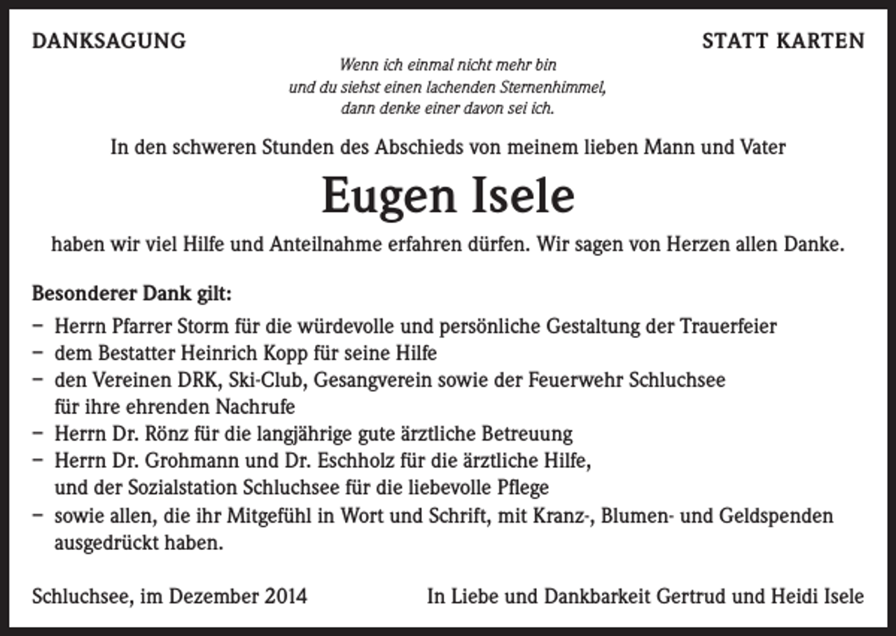 <p>DANKSAGUNG</p><p>STATT KARTEN<br />Wenn ich einmal nicht mehr bin<br />und du siehst einen lachenden Sternenhimmel,<br />dann denke einer davon sei ich.</p><p>In den schweren Stunden des Abschieds von meinem lieben Mann und Vater</p><p>Eugen Isele<br />haben wir viel Hilfe und Anteilnahme erfahren dürfen. Wir sagen von Herzen allen Danke.<br />Besonderer Dank gilt:<br />– Herrn Pfarrer Storm für die würdevolle und persönliche Gestaltung der Trauerfeier<br />– dem Bestatter Heinrich Kopp für seine Hilfe<br />– den Vereinen DRK, Ski-Club, Gesangverein sowie der Feuerwehr Schluchsee<br />für ihre ehrenden Nachrufe<br />– Herrn Dr. Rönz für die langjährige gute ärztliche Betreuung<br />– Herrn Dr. Grohmann und Dr. Eschholz für die ärztliche Hilfe,<br />und der Sozialstation Schluchsee für die liebevolle Pflege<br />– sowie allen, die ihr Mitgefühl in Wort und Schrift, mit Kranz-, Blumen- und Geldspenden<br />ausgedrückt haben.<br />Schluchsee, im Dezember 2014</p><p>In Liebe und Dankbarkeit Gertrud und Heidi Isele</p>