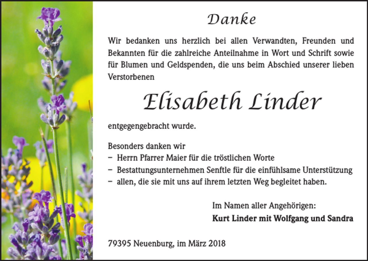<p>Danke<br />Wir bedanken uns herzlich bei allen Verwandten, Freunden und<br />­Bekannten für die zahlreiche Anteilnahme in Wort und Schrift ­sowie<br />für Blumen und Geldspenden, die uns beim Abschied ­unserer lieben<br />Verstorbenen</p><p>Elisabeth Linder<br />entgegengebracht wurde.<br />Besonders danken wir<br />– Herrn Pfarrer Maier für die tröstlichen Worte<br />– Bestattungsunternehmen Senftle für die einfühlsame Unterstützung<br />– allen, die sie mit uns auf ihrem letzten Weg begleitet haben.<br />Im Namen aller Angehörigen:<br />Kurt Linder mit Wolfgang und Sandra<br />79395 Neuenburg, im März 2018</p>
