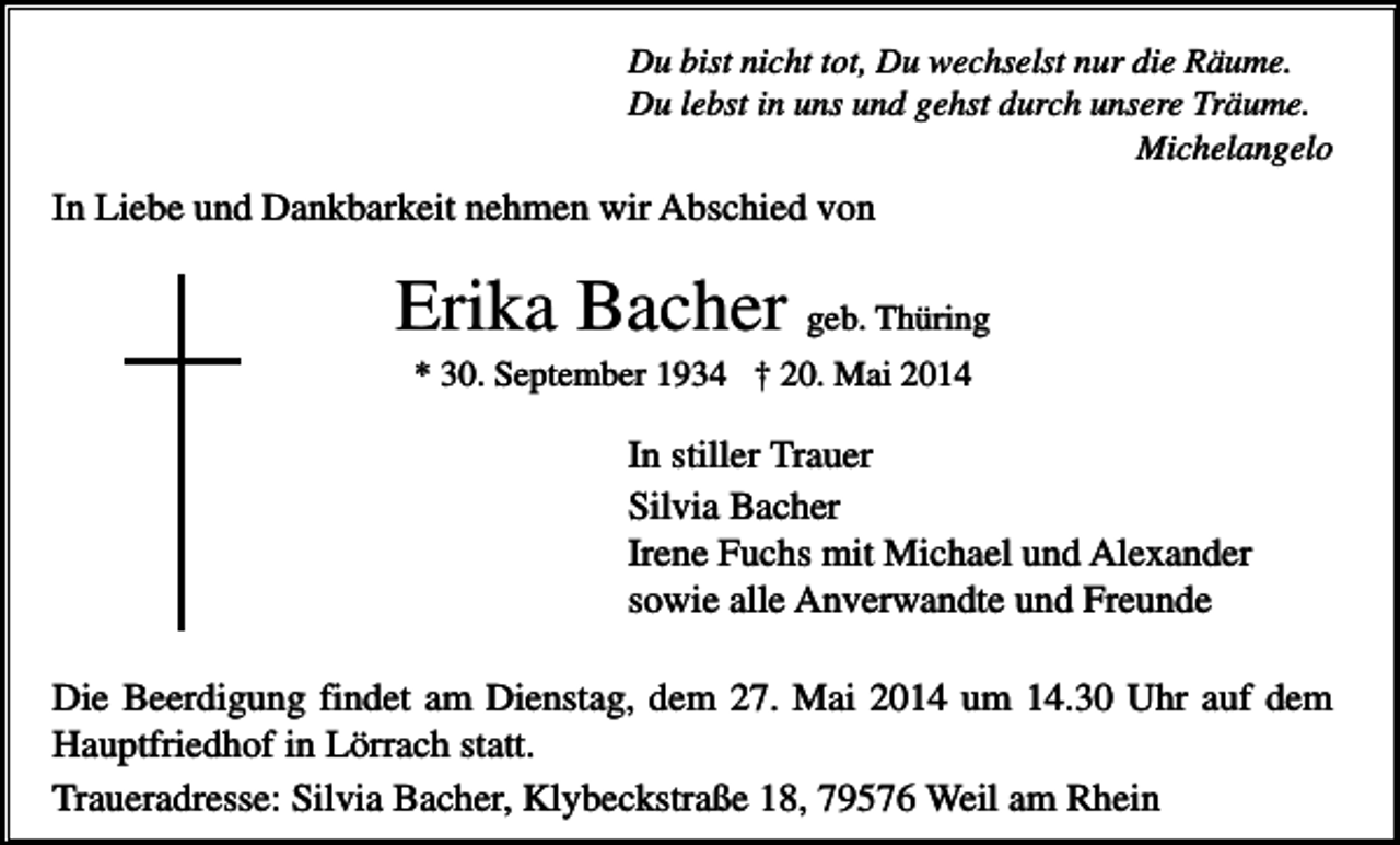 <p>Du bist nicht tot, Du wechselst nur die Räume.<br />Du lebst in uns und gehst durch unsere Träume.<br />Michelangelo</p><p>In Liebe und Dankbarkeit nehmen wir Abschied von</p><p>Erika Bacher geb. Thüring<br />* 30. September 1934 † 20. Mai 2014</p><p>In stiller Trauer<br />Silvia Bacher<br />Irene Fuchs mit Michael und Alexander<br />sowie alle Anverwandte und Freunde<br />Die Beerdigung findet am Dienstag, dem 27. Mai 2014 um 14.30 Uhr auf dem<br />Hauptfriedhof in Lörrach statt.<br />Traueradresse: Silvia Bacher, Klybeckstraße 18, 79576 Weil am Rhein</p>