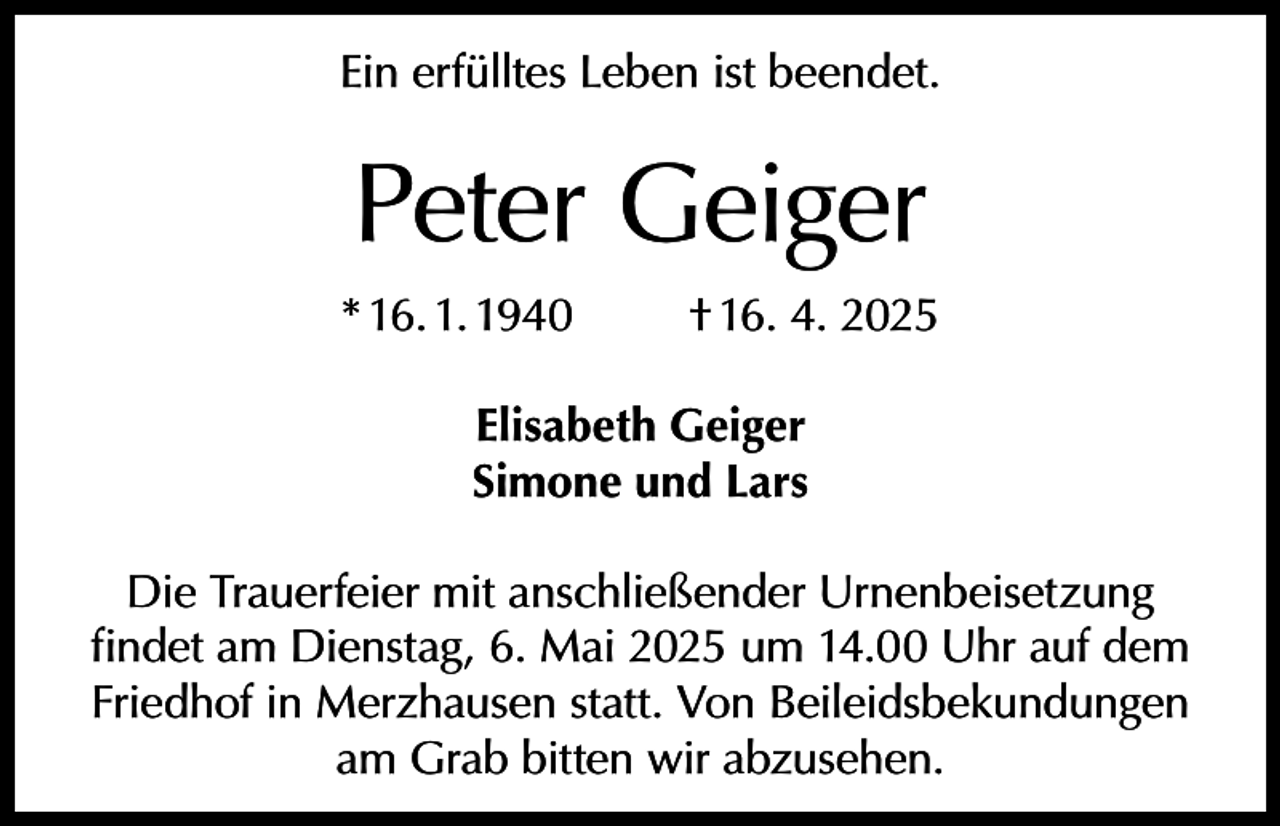 <p>Ein erfülltes Leben ist beendet.</p><p>Peter Geiger<br />* 16. 1. 1940</p><p>† 16. 4. 2025</p><p>Elisabeth Geiger<br />Simone und Lars<br />Die Trauerfeier mit anschließender Urnenbeisetzung<br />findet am Dienstag, 6. Mai 2025 um 14.00 Uhr auf dem<br />Friedhof in Merzhausen statt. Von Beileidsbekundungen<br />am Grab bitten wir abzusehen.</p>