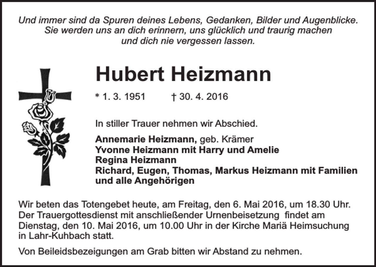 <p>Und immer sind da Spuren deines Lebens, Gedanken, Bilder und Augenblicke.<br />Sie werden uns an dich erinnern, uns glücklich und traurig machen<br />und dich nie vergessen lassen.</p><p>Hubert Heizmann<br />* 1. 3. 1951</p><p>† 30. 4. 2016</p><p>In stiller Trauer nehmen wir Abschied.<br />Annemarie Heizmann, geb. Krämer<br />Yvonne Heizmann mit Harry und Amelie<br />Regina Heizmann<br />Richard, Eugen, Thomas, Markus Heizmann mit Familien<br />und alle Angehörigen<br />Wir beten das Totengebet heute, am Freitag, den 6. Mai 2016, um 18.30 Uhr.<br />Der Trauergottesdienst mit anschließender Urnenbeisetzung findet am<br />Dienstag, den 10. Mai 2016, um 10.00 Uhr in der Kirche Mariä Heimsuchung<br />in Lahr-Kuhbach statt.<br />Von Beileidsbezeigungen am Grab bitten wir Abstand zu nehmen.</p>