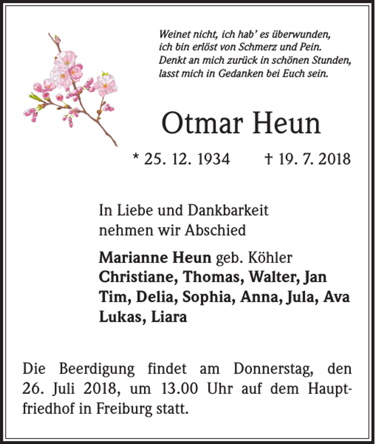 <p>Weinet nicht, ich hab’ es überwunden,<br />ich bin erlöst von Schmerz und Pein.<br />Denkt an mich zurück in schönen Stunden,<br />lasst mich in Gedanken bei Euch sein.</p><p>Otmar Heun<br />* 25. 12. 1934 † 19. 7. 2018<br />In Liebe und Dankbarkeit<br />nehmen wir Abschied<br />Marianne Heun geb. Köhler<br />Christiane, Thomas, Walter, Jan<br />Tim, Delia, Sophia, Anna, Jula, Ava<br />Lukas, Liara<br />Die Beerdigung findet am Donnerstag, den<br />26. Juli 2018, um 13.00 Uhr auf dem Haupt­<br />friedhof in Freiburg statt.</p>