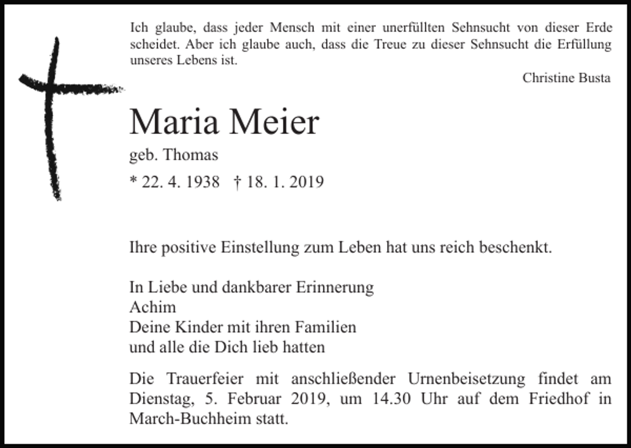 <p>Ich glaube, dass jeder Mensch mit einer unerfüllten Sehnsucht von dieser Erde<br />scheidet. Aber ich glaube auch, dass die Treue zu dieser Sehnsucht die Erfüllung<br />unseres Lebens ist.<br />Christine Busta</p><p>Maria Meier<br />geb. Thomas<br />* 22. 4. 1938 † 18. 1. 2019</p><p>Ihre positive Einstellung zum Leben hat uns reich beschenkt.<br />In Liebe und dankbarer Erinnerung<br />Achim<br />Deine Kinder mit ihren Familien<br />und alle die Dich lieb hatten<br />Die Trauerfeier mit anschließender Urnenbeisetzung findet am<br />Dienstag, 5. Februar 2019, um 14.30 Uhr auf dem Friedhof in<br />March-Buchheim statt.</p>