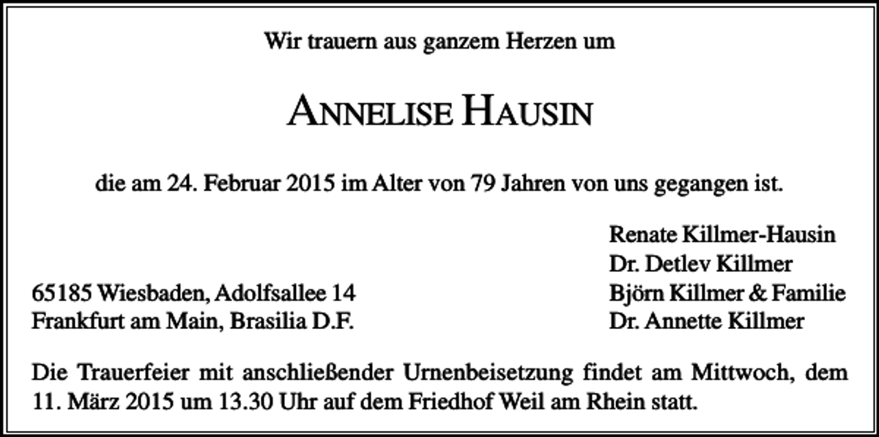 <p>Wir trauern aus ganzem Herzen um</p><p>ANNELISE HAUSIN<br />die am 24. Februar 2015 im Alter von 79 Jahren von uns gegangen ist.</p><p>65185 Wiesbaden, Adolfsallee 14<br />Frankfurt am Main, Brasilia D.F.</p><p>Renate Killmer-Hausin<br />Dr. Detlev Killmer<br />Björn Killmer &amp; Familie<br />Dr. Annette Killmer</p><p>Die Trauerfeier mit anschließender Urnenbeisetzung findet am Mittwoch, dem<br />11. März 2015 um 13.30 Uhr auf dem Friedhof Weil am Rhein statt.</p>