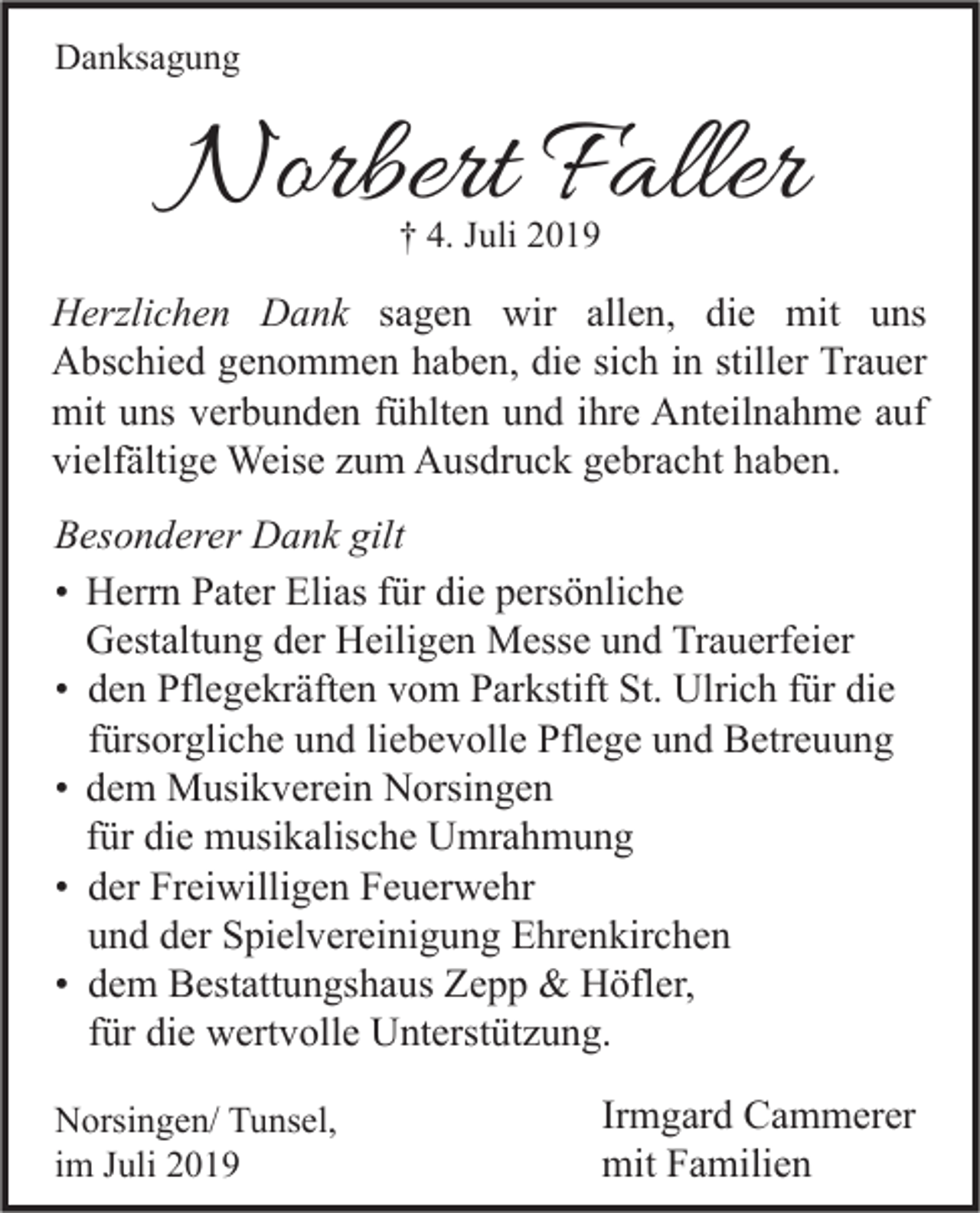 <p>Danksagung</p><p>Norbert Faller<br />† 4. Juli 2019</p><p>Herzlichen Dank sagen wir allen, die mit uns<br />Abschied genommen haben, die sich in stiller Trauer<br />mit uns verbunden fühlten und ihre Anteilnahme auf<br />vielfältige Weise zum Ausdruck gebracht haben.<br />Besonderer Dank gilt<br />• Herrn Pater Elias für die persönliche<br />Gestaltung der Heiligen Messe und Trauerfeier<br />• den Pflegekräften vom Parkstift St. Ulrich für die<br />fürsorgliche und liebevolle Pflege und Betreuung<br />• dem Musikverein Norsingen<br />für die musikalische Umrahmung<br />• der Freiwilligen Feuerwehr<br />und der Spielvereinigung Ehrenkirchen<br />• dem Bestattungshaus Zepp &amp; Höfler,<br />für die wertvolle Unterstützung.<br />Norsingen/ Tunsel,<br />im Juli 2019</p><p>Irmgard Cammerer<br />mit Familien</p>