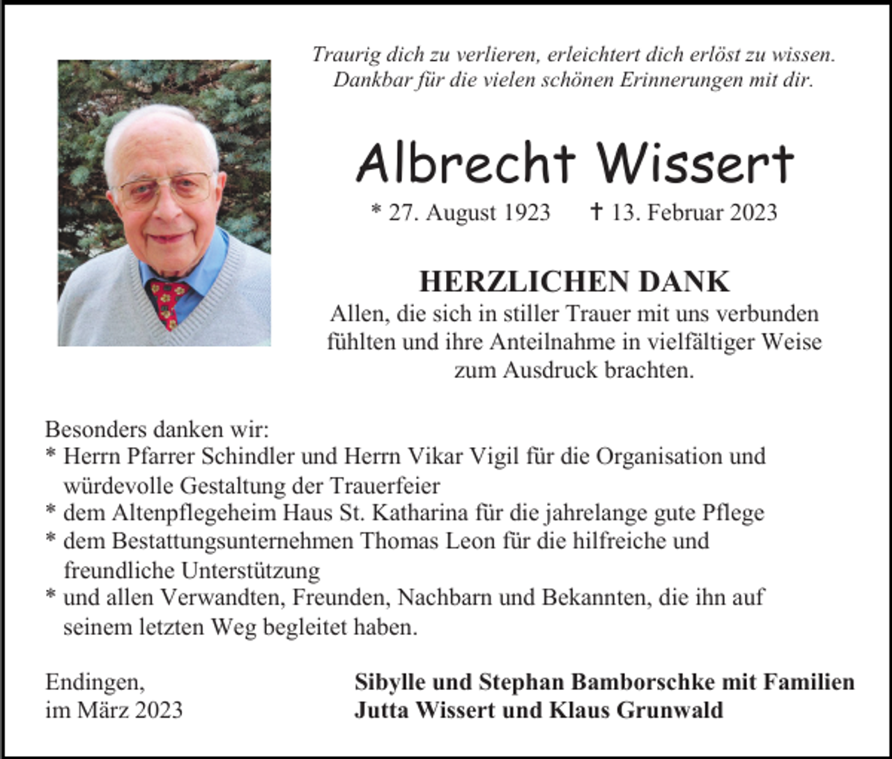 <p>Traurig dich zu verlieren, erleichtert dich erlöst zu wissen.<br />Dankbar für die vielen schönen Erinnerungen mit dir.</p><p>Albrecht Wissert<br />* 27. August 1923</p><p> 13. Februar 2023</p><p>HERZLICHEN DANK<br />Allen, die sich in stiller Trauer mit uns verbunden<br />fühlten und ihre Anteilnahme in vielfältiger Weise<br />zum Ausdruck brachten.<br />Besonders danken wir:<br />* Herrn Pfarrer Schindler und Herrn Vikar Vigil für die Organisation und<br />würdevolle Gestaltung der Trauerfeier<br />* dem Altenpflegeheim Haus St. Katharina für die jahrelange gute Pflege<br />* dem Bestattungsunternehmen Thomas Leon für die hilfreiche und<br />freundliche Unterstützung<br />* und allen Verwandten, Freunden, Nachbarn und Bekannten, die ihn auf<br />seinem letzten Weg begleitet haben.<br />Endingen,<br />im März 2023</p><p>Sibylle und Stephan Bamborschke mit Familien<br />Jutta Wissert und Klaus Grunwald</p>