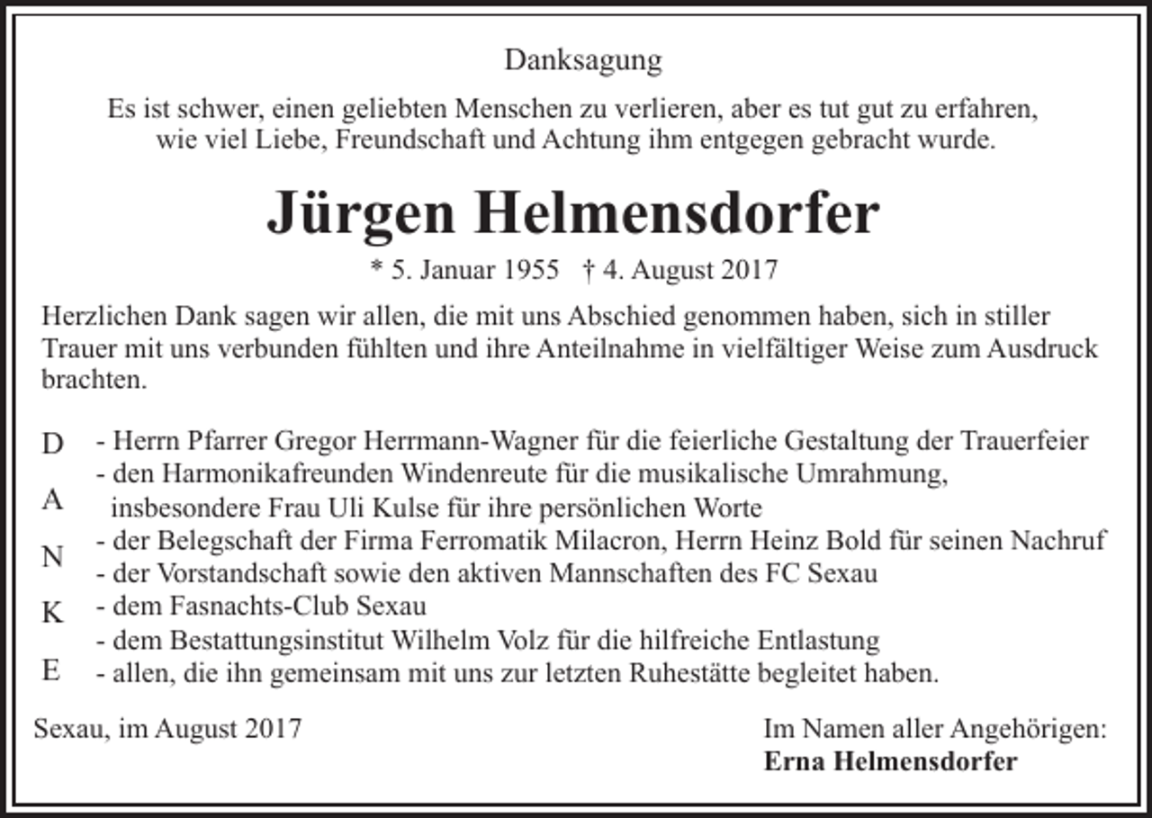 <p>Danksagung<br />D a n ks a g u n g<br />Es<br />c h w er, eieinen<br />n e n ggeliebten<br />eli e bt e n Menschen<br />M e ns c h e n zzu<br />u vverlieren,<br />erli er e n, aaber<br />b er es<br />ut gut<br />g ut zzuu erf<br />a hr e n,<br />Esist<br />istsschwer,<br />es ttut<br />erfahren,<br />wi<br />e viviel<br />el LiLiebe,<br />e b e, FrFreundschaft<br />e u n ds c h aft und<br />u n d Achtung<br />A c ht u n g iihm<br />h m eentgegen<br />nt g e g e n gebracht<br />g e br a c ht wurde.<br />w ur d e.<br />wie</p><p>JJürgen<br />ü r g e n Helmensdorfer<br />H el m e ns d o rf e r<br />a n u ar 11955<br />9 †† 4.<br />A u g ust 22<br />** 5.<br />5. JJanuar<br />4. August</p><p>HHerzlichen<br />er zli c h e n DDank<br />a n k s sagen<br />a g e n wwir<br />ir allen,<br />all e n, die<br />di e mit<br />mit uns<br />u ns Abschied<br />A bs chi e d ggenommen<br />e n o m m e n hhaben,<br />a b e n, sisich<br />c h iinn still<br />er<br />stiller<br />Tr a u er mit<br />mit uuns<br />ns vverbunden<br />er b u n d e n fühlten<br />f ü hlt e n und<br />u n d ihre<br />i hr e Anteilnahme<br />A nt eil n ah m e iin<br />n vi<br />elf älti g er Weise<br />Weis e zum<br />z u m Ausdruck<br />A us dr u c k<br />Trauer<br />vielfältiger<br />br a c ht e n.<br />brachten.</p><p>DD<br />AA<br />NN<br />KK<br />EE</p><p>- Herrn<br />H err n Pfarrer<br />Pf arr er Gregor<br />Gr e g or Herrmann-Wagner<br />H err m a n n- Wa g n er ffür<br />ür die<br />di e ffeierliche<br />ei erli c h e Gestaltung<br />G est alt u n g der<br />d er Trauerfeier<br />Tra u erf ei er<br />- den<br />d e n Harmonikafreunden<br />H ar m o ni k afr e u n d e n Windenreute<br />Wi n d e nr e ut e für<br />f ür die<br />di e musikalische<br />m usi k alis c h e Umrahmung,<br />U mr a h m u n g,<br />iinsbesondere<br />ns b es o n d er e Frau<br />Fr a u Uli<br />Uli Kulse<br />K uls e für<br />f ür iihre<br />hr e persönlichen<br />p ers ö nli c h e n Worte<br />Wort e<br />- der<br />d er Belegschaft<br />B el e gs c h aft der<br />d er Firma<br />Fir ma Ferromatik<br />F err o m ati k Milacron,<br />Mil a cr o n, Herrn<br />H err n Heinz<br />H ei n z Bold<br />B ol d ffür<br />ür sseinen<br />ei n e n Nachruf<br />N a c hr uf<br />- der<br />d er Vorstandschaft<br />Vorst a n ds c h aft sowie<br />s o wie den<br />d e n aaktiven<br />kti v e n Mannschaften<br />M a n ns c h af t e n des<br />d es FC<br />F C Sexau<br />Se xa u<br />d e m Fasnachts-Club<br />F as n a c hts- Cl u b Sexau<br />S ex a u<br />- dem<br />d e m Bestattungsinstitut<br />B est att u n gsi nstit ut Wilhelm<br />Wil h el m Vol<br />z f ür<br />e hilf<br />r ei c h e Entlastung<br />E ntl ast u n g<br />- dem<br />Volz<br />fürdidie<br />hilfreiche<br />- allen,<br />all e n, die<br />di e iihn<br />h n gemeinsam<br />g e m ei ns a m mit<br />mit uns<br />u ns zur<br />z ur letzten<br />l et zt e n Ruhestätte<br />R u h est ätt e begleitet<br />b e gl eit et haben.<br />h a b e n.</p><p>SSexau,<br />e x a u, iim<br />m August<br />A u g ust 22</p><p>IImm Namen<br />N a m e n aller<br />all er Angehörigen:<br />A n g e h örig e n:<br />EErna<br />r n a Helmensdorfer<br />H el m e ns d o rf e r</p>