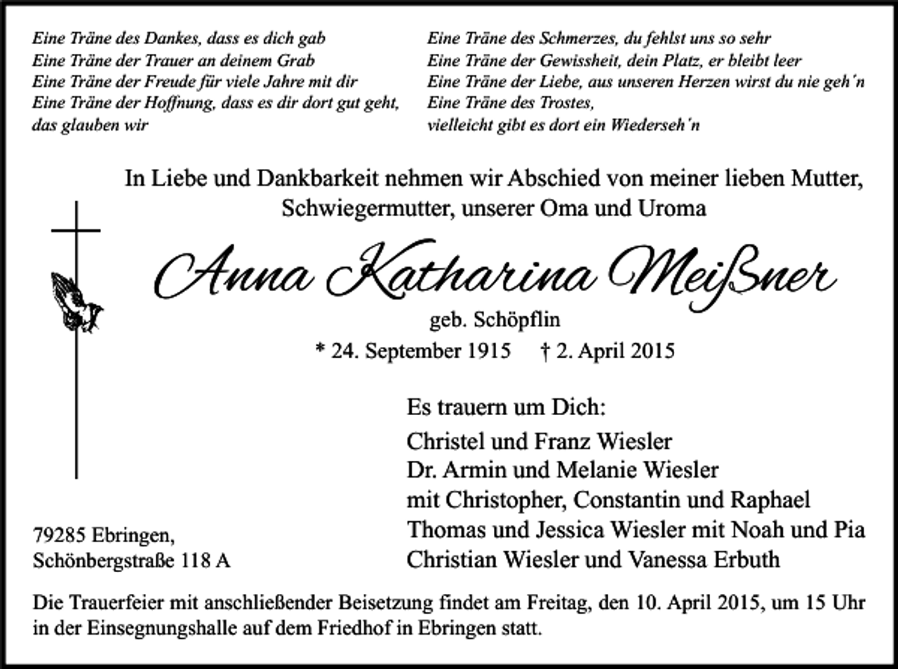<p>Eine Träne des Dankes, dass es dich gab<br />Eine Träne der Trauer an deinem Grab<br />Eine Träne der Freude für viele Jahre mit dir<br />Eine Träne der Hoffnung, dass es dir dort gut geht,<br />das glauben wir</p><p>Eine Träne des Schmerzes, du fehlst uns so sehr<br />Eine Träne der Gewissheit, dein Platz, er bleibt leer<br />Eine Träne der Liebe, aus unseren Herzen wirst du nie geh´n<br />Eine Träne des Trostes,<br />vielleicht gibt es dort ein Wiederseh´n</p><p>In Liebe und Dankbarkeit nehmen wir Abschied von meiner lieben Mutter,<br />Schwiegermutter, unserer Oma und Uroma</p><p>Anna Katharina Meißner<br />geb. Schöpflin<br />* 24. September 1915 † 2. April 2015</p><p>79285 Ebringen,<br />Schönbergstraße 118 A</p><p>Es trauern um Dich:<br />Christel und Franz Wiesler<br />Dr. Armin und Melanie Wiesler<br />mit Christopher, Constantin und Raphael<br />Thomas und Jessica Wiesler mit Noah und Pia<br />Christian Wiesler und Vanessa Erbuth</p><p>Die Trauerfeier mit anschließender Beisetzung findet am Freitag, den 10. April 2015, um 15 Uhr<br />in der Einsegnungshalle auf dem Friedhof in Ebringen statt.</p>