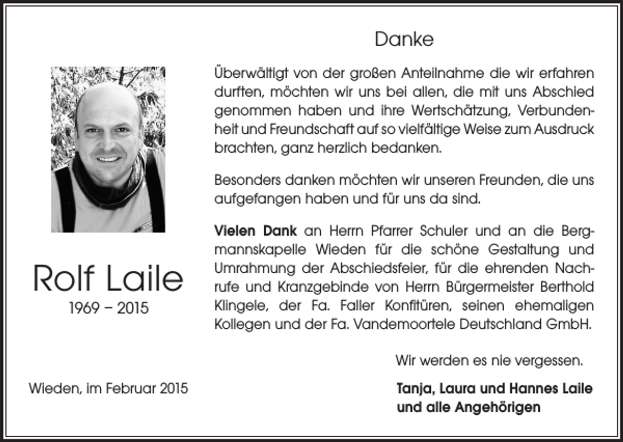 <p>Danke<br />Überwältigt von der großen Anteilnahme die wir erfahren<br />durften, möchten wir uns bei allen, die mit uns Abschied<br />genommen haben und ihre Wertschätzung, Verbunden­<br />heit und Freundschaft auf so vielfältige Weise zum ­Ausdruck<br />brachten, ganz herzlich bedanken.<br />Besonders danken möchten wir unseren Freunden, die uns<br />aufgefangen haben und für uns da sind.</p><p>Rolf Laile<br />1969 – 2015</p><p>Vielen Dank an Herrn Pfarrer Schuler und an die Berg­<br />mannskapelle Wieden für die schöne Gestaltung und<br />Umrahmung der Abschiedsfeier, für die ehrenden Nach­<br />rufe und Kranzgebinde von Herrn Bürgermeister Berthold<br />Klingele, der Fa. Faller Konfitüren, seinen ehemaligen<br />­Kollegen und der Fa. Vandemoortele Deutschland GmbH.<br />Wir werden es nie vergessen.</p><p>Wieden, im Februar 2015</p><p>T anja, Laura und Hannes Laile<br />und alle Angehörigen</p>