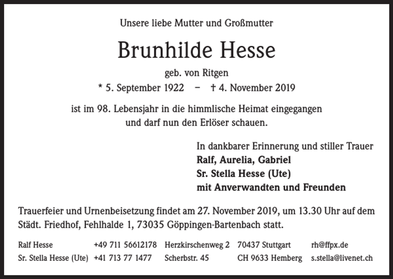 <p>Unsere liebe Mutter und Großmutter</p><p>Brunhilde Hesse<br />geb. von Ritgen<br />* 5. September 1922 – † 4. November 2019<br />ist im 98. Lebensjahr in die himmlische Heimat eingegangen<br />und darf nun den Erlöser schauen.<br />In dankbarer Erinnerung und stiller Trauer<br />Ralf, Aurelia, Gabriel<br />Sr. Stella Hesse (Ute)<br />mit Anverwandten und Freunden<br />Trauerfeier und Urnenbeisetzung findet am 27. November 2019, um 13.30 Uhr auf dem<br />Städt. Friedhof, Fehlhalde 1, 73035 Göppingen-Bartenbach statt.<br />Ralf Hesse<br />+49 711 56612178 Herzkirschenweg 2 70437 Stuttgart<br />rh@ffpx.de<br />Sr. Stella Hesse (Ute) +41 713 77 1477 Scherbstr. 45<br />CH 9633 Hemberg s.stella@livenet.ch</p>