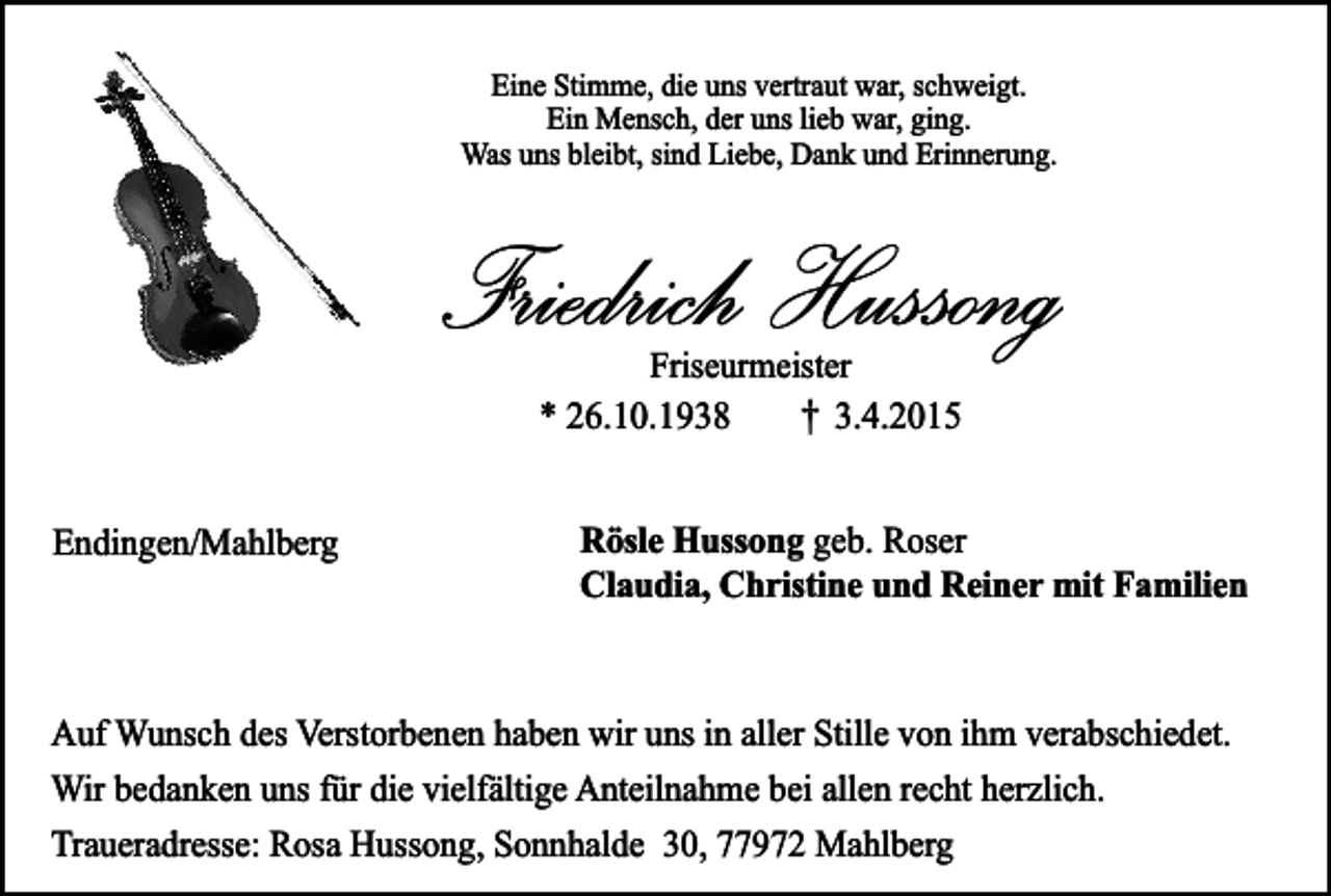 <p>Eine Stimme, die uns vertraut war, schweigt.<br />Ein Mensch, der uns lieb war, ging.<br />Was uns bleibt, sind Liebe, Dank und Erinnerung.</p><p>Friedrich Hussong<br />Friseurmeister<br />* 26.10.1938<br />3.4.2015</p><p>†</p><p>Endingen/Mahlberg</p><p>Rösle Hussong geb. Roser<br />Claudia, Christine und Reiner mit Familien</p><p>Auf Wunsch des Verstorbenen haben wir uns in aller Stille von ihm verabschiedet.<br />Wir bedanken uns für die vielfältige Anteilnahme bei allen recht herzlich.<br />Traueradresse: Rosa Hussong, Sonnhalde 30, 77972 Mahlberg</p>