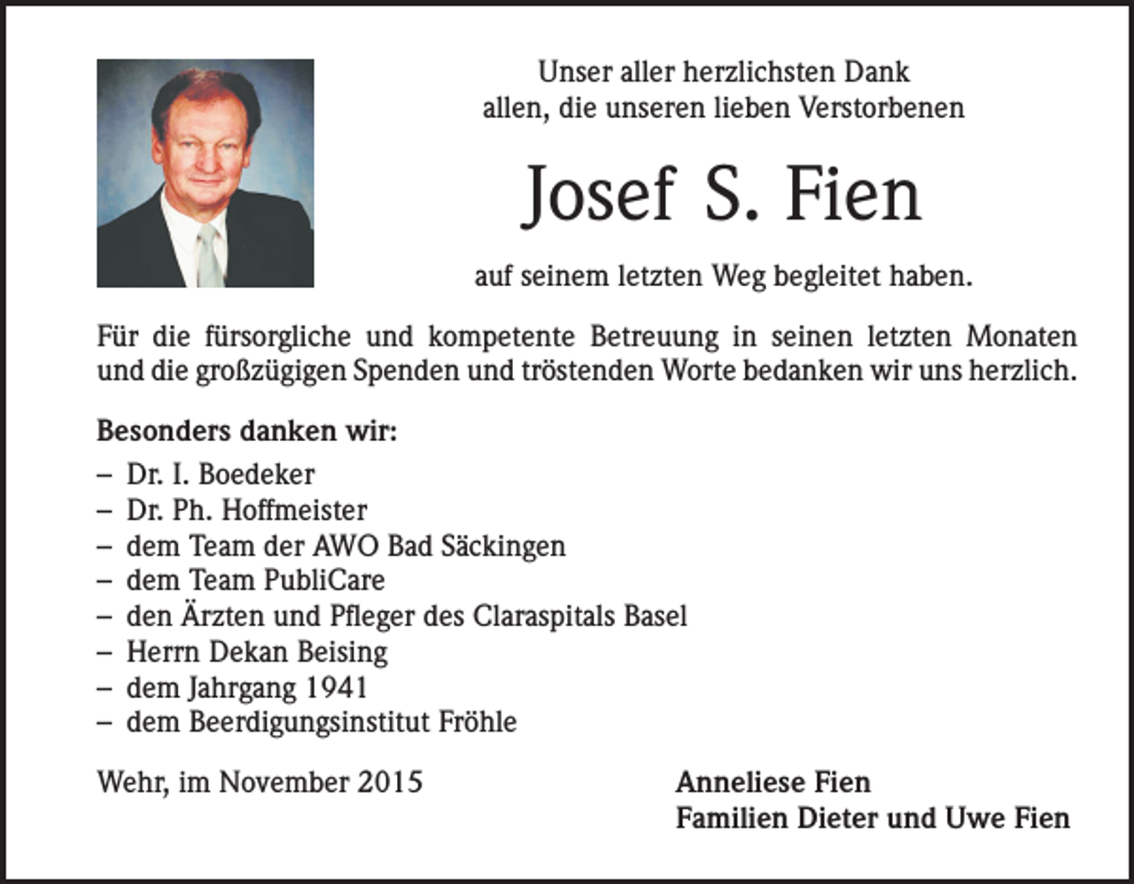 <p>Unser aller herzlichsten Dank<br />allen, die unseren lieben Verstorbenen</p><p>Josef S. Fien<br />auf seinem letzten Weg begleitet haben.<br />Für die fürsorgliche und kompetente Betreuung in seinen letzten Monaten<br />und die großzügigen Spenden und tröstenden Worte bedanken wir uns herzlich.<br />Besonders danken wir:<br />– Dr. I. Boedeker<br />– Dr. Ph. Hoffmeister<br />– dem Team der AWO Bad Säckingen<br />– dem Team PubliCare<br />– den Ärzten und Pfleger des Claraspitals Basel<br />– Herrn Dekan Beising<br />– dem Jahrgang 1941<br />– dem Beerdigungsinstitut Fröhle<br />Wehr, im November 2015</p><p>Anneliese Fien<br />Familien Dieter und Uwe Fien</p>