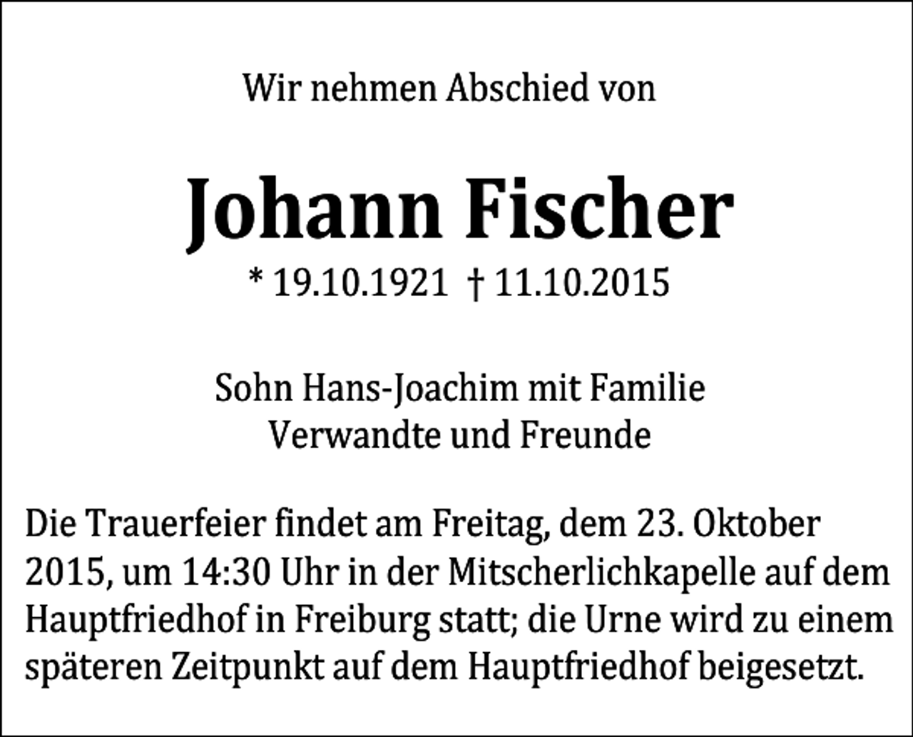 <p>Wir nehmen Abschied von</p><p>Johann Fischer<br />* 19.10.1921 † 11.10.2015</p><p>Sohn Hans-Joachim mit Familie<br />Verwandte und Freunde</p><p>Die Trauerfeier findet am Freitag, dem 23. Oktober<br />2015, um 14:30 Uhr in der Mitscherlichkapelle auf dem<br />Hauptfriedhof in Freiburg statt; die Urne wird zu einem<br />späteren Zeitpunkt auf dem Hauptfriedhof beigesetzt.</p>