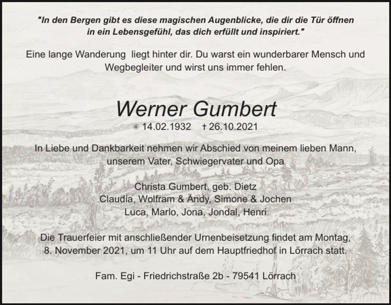<p>"In den Bergen gibt es diese magischen Augenblicke, die dir die Tür öffnen<br />in ein Lebensgefühl, das dich erfüllt und inspiriert."</p><p>Eine lange Wanderung liegt hinter dir. Du warst ein wunderbarer Mensch und<br />Wegbegleiter und wirst uns immer fehlen.</p><p>Werner Gumbert<br />✳ 14.02.1932</p><p>✝ 26.10.2021</p><p>In Liebe und Dankbarkeit nehmen wir Abschied von meinem lieben Mann,<br />unserem Vater, Schwiegervater und Opa<br />Christa Gumbert, geb. Dietz<br />Claudia, Wolfram &amp; Ändy, Simone &amp; Jochen<br />Luca, Marlo, Jona, Jondal, Henri<br />Die Trauerfeier mit anschließender Urnenbeisetzung findet am Montag,<br />8. November 2021, um 11 Uhr auf dem Hauptfriedhof in Lörrach statt.<br />Fam. Egi - Friedrichstraße 2b - 79541 Lörrach</p>